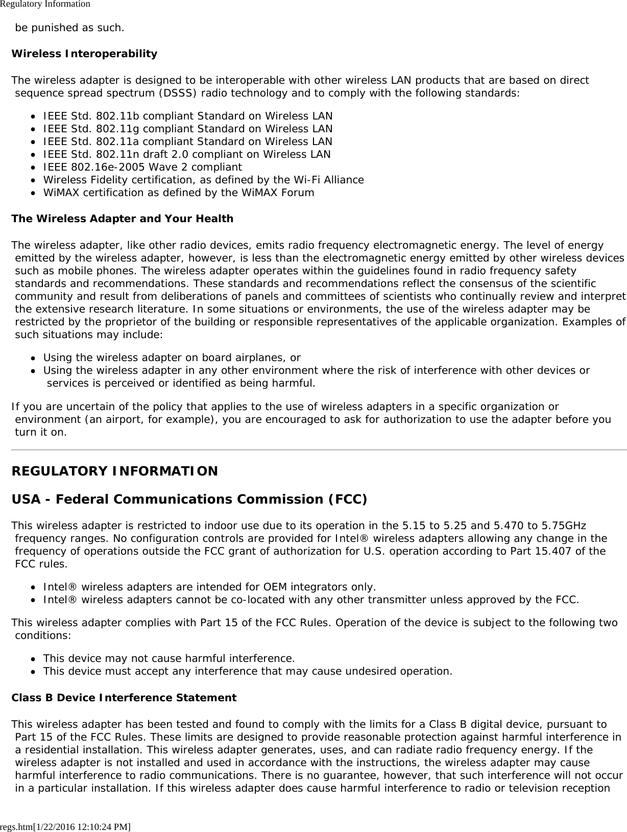 Regulatory Informationregs.htm[1/22/2016 12:10:24 PM] be punished as such.Wireless InteroperabilityThe wireless adapter is designed to be interoperable with other wireless LAN products that are based on direct sequence spread spectrum (DSSS) radio technology and to comply with the following standards:IEEE Std. 802.11b compliant Standard on Wireless LANIEEE Std. 802.11g compliant Standard on Wireless LANIEEE Std. 802.11a compliant Standard on Wireless LANIEEE Std. 802.11n draft 2.0 compliant on Wireless LANIEEE 802.16e-2005 Wave 2 compliantWireless Fidelity certification, as defined by the Wi-Fi AllianceWiMAX certification as defined by the WiMAX ForumThe Wireless Adapter and Your HealthThe wireless adapter, like other radio devices, emits radio frequency electromagnetic energy. The level of energy emitted by the wireless adapter, however, is less than the electromagnetic energy emitted by other wireless devices such as mobile phones. The wireless adapter operates within the guidelines found in radio frequency safety standards and recommendations. These standards and recommendations reflect the consensus of the scientific community and result from deliberations of panels and committees of scientists who continually review and interpret the extensive research literature. In some situations or environments, the use of the wireless adapter may be restricted by the proprietor of the building or responsible representatives of the applicable organization. Examples of such situations may include:Using the wireless adapter on board airplanes, orUsing the wireless adapter in any other environment where the risk of interference with other devices or services is perceived or identified as being harmful.If you are uncertain of the policy that applies to the use of wireless adapters in a specific organization or environment (an airport, for example), you are encouraged to ask for authorization to use the adapter before you turn it on.REGULATORY INFORMATIONUSA - Federal Communications Commission (FCC)This wireless adapter is restricted to indoor use due to its operation in the 5.15 to 5.25 and 5.470 to 5.75GHz frequency ranges. No configuration controls are provided for Intel® wireless adapters allowing any change in the frequency of operations outside the FCC grant of authorization for U.S. operation according to Part 15.407 of the FCC rules.Intel® wireless adapters are intended for OEM integrators only.Intel® wireless adapters cannot be co-located with any other transmitter unless approved by the FCC.This wireless adapter complies with Part 15 of the FCC Rules. Operation of the device is subject to the following two conditions:This device may not cause harmful interference.This device must accept any interference that may cause undesired operation.Class B Device Interference StatementThis wireless adapter has been tested and found to comply with the limits for a Class B digital device, pursuant to Part 15 of the FCC Rules. These limits are designed to provide reasonable protection against harmful interference in a residential installation. This wireless adapter generates, uses, and can radiate radio frequency energy. If the wireless adapter is not installed and used in accordance with the instructions, the wireless adapter may cause harmful interference to radio communications. There is no guarantee, however, that such interference will not occur in a particular installation. If this wireless adapter does cause harmful interference to radio or television reception