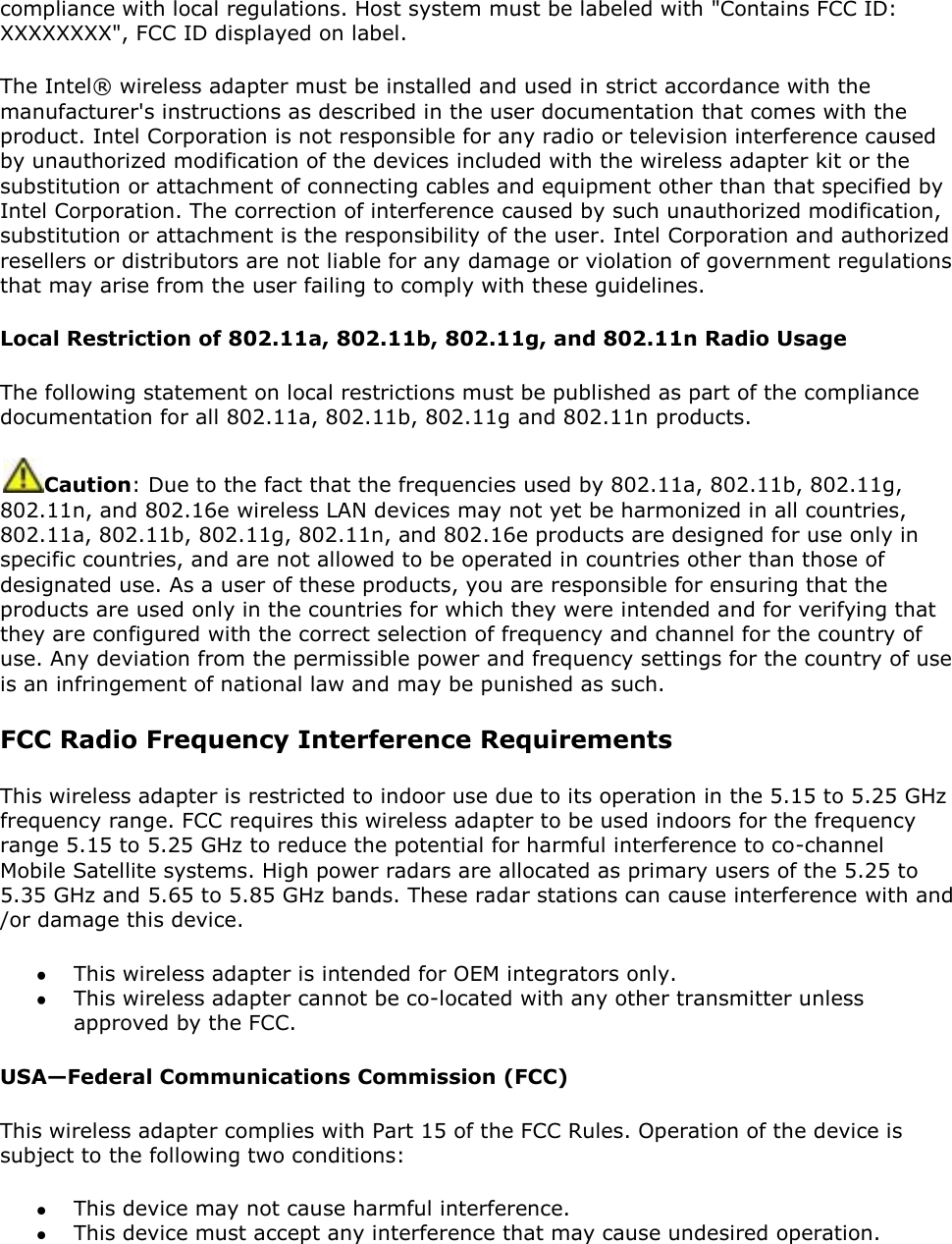 compliance with local regulations. Host system must be labeled with &quot;Contains FCC ID: XXXXXXXX&quot;, FCC ID displayed on label. The Intel® wireless adapter must be installed and used in strict accordance with the manufacturer&apos;s instructions as described in the user documentation that comes with the product. Intel Corporation is not responsible for any radio or television interference caused by unauthorized modification of the devices included with the wireless adapter kit or the substitution or attachment of connecting cables and equipment other than that specified by Intel Corporation. The correction of interference caused by such unauthorized modification, substitution or attachment is the responsibility of the user. Intel Corporation and authorized resellers or distributors are not liable for any damage or violation of government regulations that may arise from the user failing to comply with these guidelines. Local Restriction of 802.11a, 802.11b, 802.11g, and 802.11n Radio Usage The following statement on local restrictions must be published as part of the compliance documentation for all 802.11a, 802.11b, 802.11g and 802.11n products.  Caution: Due to the fact that the frequencies used by 802.11a, 802.11b, 802.11g, 802.11n, and 802.16e wireless LAN devices may not yet be harmonized in all countries, 802.11a, 802.11b, 802.11g, 802.11n, and 802.16e products are designed for use only in specific countries, and are not allowed to be operated in countries other than those of designated use. As a user of these products, you are responsible for ensuring that the products are used only in the countries for which they were intended and for verifying that they are configured with the correct selection of frequency and channel for the country of use. Any deviation from the permissible power and frequency settings for the country of use is an infringement of national law and may be punished as such.  FCC Radio Frequency Interference Requirements  This wireless adapter is restricted to indoor use due to its operation in the 5.15 to 5.25 GHz frequency range. FCC requires this wireless adapter to be used indoors for the frequency range 5.15 to 5.25 GHz to reduce the potential for harmful interference to co-channel Mobile Satellite systems. High power radars are allocated as primary users of the 5.25 to 5.35 GHz and 5.65 to 5.85 GHz bands. These radar stations can cause interference with and /or damage this device.   This wireless adapter is intended for OEM integrators only.  This wireless adapter cannot be co-located with any other transmitter unless approved by the FCC. USA—Federal Communications Commission (FCC) This wireless adapter complies with Part 15 of the FCC Rules. Operation of the device is subject to the following two conditions:  This device may not cause harmful interference.  This device must accept any interference that may cause undesired operation. 