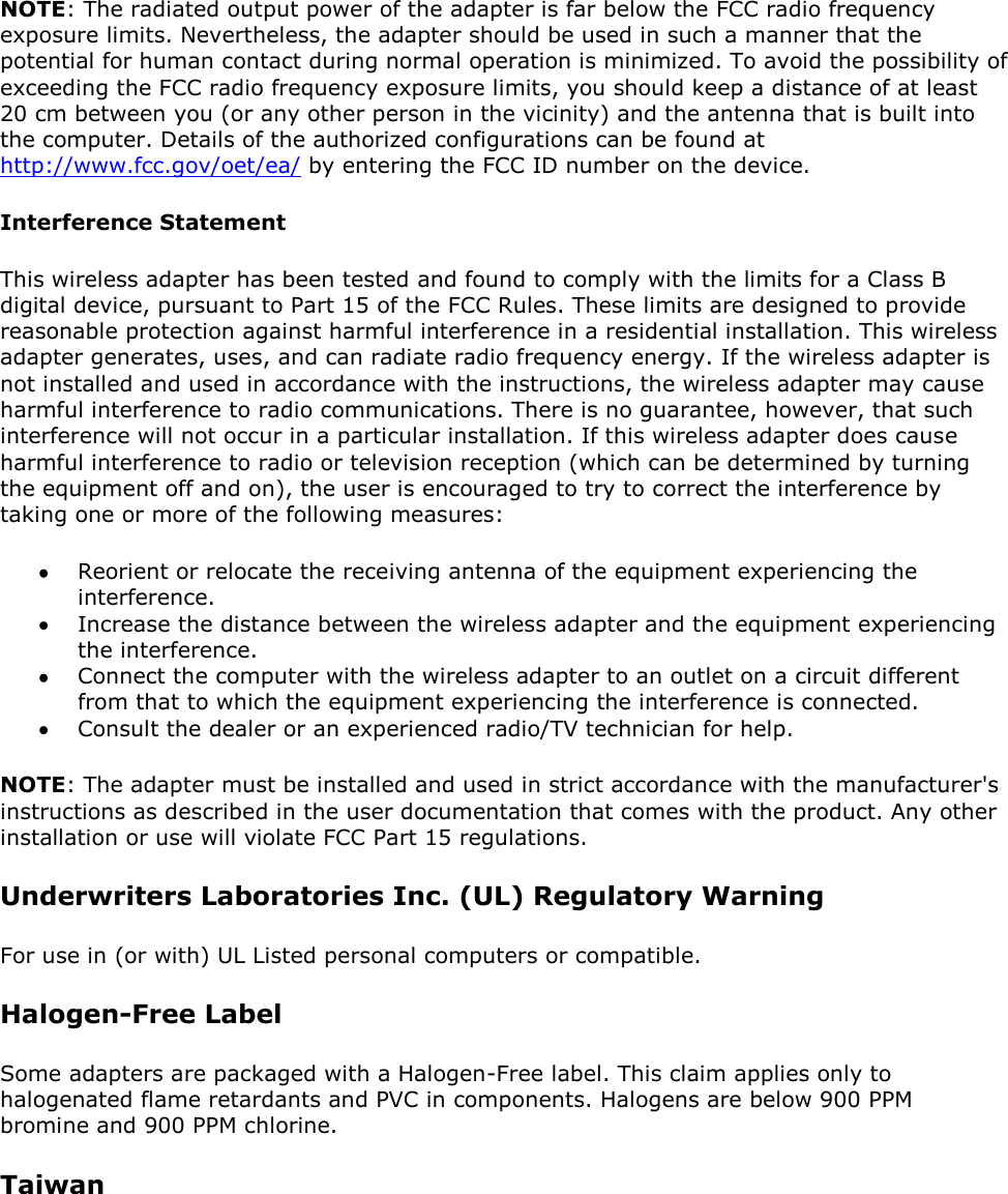 NOTE: The radiated output power of the adapter is far below the FCC radio frequency exposure limits. Nevertheless, the adapter should be used in such a manner that the potential for human contact during normal operation is minimized. To avoid the possibility of exceeding the FCC radio frequency exposure limits, you should keep a distance of at least 20 cm between you (or any other person in the vicinity) and the antenna that is built into the computer. Details of the authorized configurations can be found at http://www.fcc.gov/oet/ea/ by entering the FCC ID number on the device. Interference Statement This wireless adapter has been tested and found to comply with the limits for a Class B digital device, pursuant to Part 15 of the FCC Rules. These limits are designed to provide reasonable protection against harmful interference in a residential installation. This wireless adapter generates, uses, and can radiate radio frequency energy. If the wireless adapter is not installed and used in accordance with the instructions, the wireless adapter may cause harmful interference to radio communications. There is no guarantee, however, that such interference will not occur in a particular installation. If this wireless adapter does cause harmful interference to radio or television reception (which can be determined by turning the equipment off and on), the user is encouraged to try to correct the interference by taking one or more of the following measures:   Reorient or relocate the receiving antenna of the equipment experiencing the interference.  Increase the distance between the wireless adapter and the equipment experiencing the interference.  Connect the computer with the wireless adapter to an outlet on a circuit different from that to which the equipment experiencing the interference is connected.  Consult the dealer or an experienced radio/TV technician for help. NOTE: The adapter must be installed and used in strict accordance with the manufacturer&apos;s instructions as described in the user documentation that comes with the product. Any other installation or use will violate FCC Part 15 regulations. Underwriters Laboratories Inc. (UL) Regulatory Warning For use in (or with) UL Listed personal computers or compatible. Halogen-Free Label Some adapters are packaged with a Halogen-Free label. This claim applies only to halogenated flame retardants and PVC in components. Halogens are below 900 PPM bromine and 900 PPM chlorine. Taiwan 