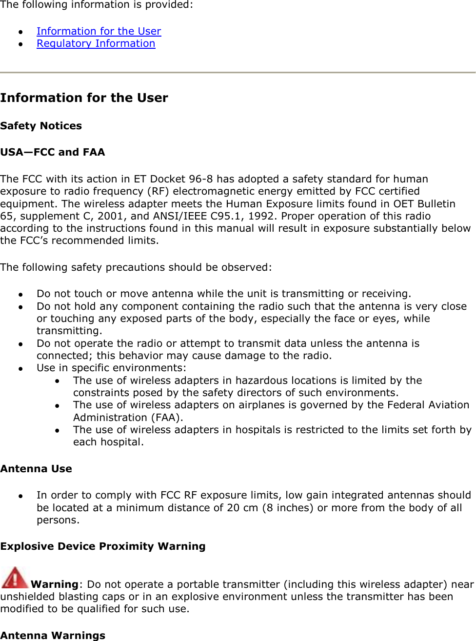 The following information is provided:   Information for the User  Regulatory Information  Information for the User Safety Notices USA—FCC and FAA The FCC with its action in ET Docket 96-8 has adopted a safety standard for human exposure to radio frequency (RF) electromagnetic energy emitted by FCC certified equipment. The wireless adapter meets the Human Exposure limits found in OET Bulletin 65, supplement C, 2001, and ANSI/IEEE C95.1, 1992. Proper operation of this radio according to the instructions found in this manual will result in exposure substantially below the FCC’s recommended limits. The following safety precautions should be observed:  Do not touch or move antenna while the unit is transmitting or receiving.  Do not hold any component containing the radio such that the antenna is very close or touching any exposed parts of the body, especially the face or eyes, while transmitting.  Do not operate the radio or attempt to transmit data unless the antenna is connected; this behavior may cause damage to the radio.  Use in specific environments:   The use of wireless adapters in hazardous locations is limited by the constraints posed by the safety directors of such environments.  The use of wireless adapters on airplanes is governed by the Federal Aviation Administration (FAA).  The use of wireless adapters in hospitals is restricted to the limits set forth by each hospital. Antenna Use  In order to comply with FCC RF exposure limits, low gain integrated antennas should be located at a minimum distance of 20 cm (8 inches) or more from the body of all persons. Explosive Device Proximity Warning Warning: Do not operate a portable transmitter (including this wireless adapter) near unshielded blasting caps or in an explosive environment unless the transmitter has been modified to be qualified for such use. Antenna Warnings 