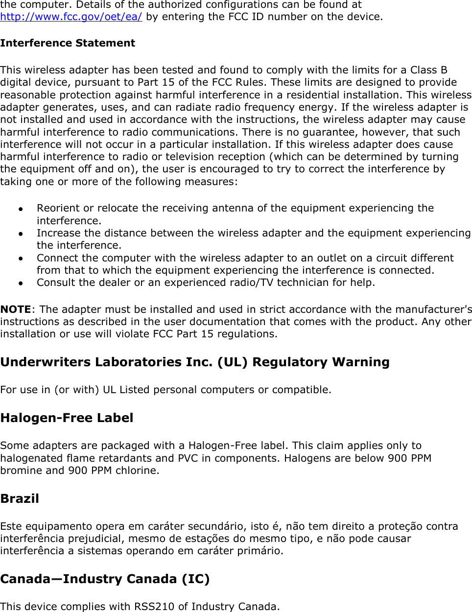 the computer. Details of the authorized configurations can be found at http://www.fcc.gov/oet/ea/ by entering the FCC ID number on the device. Interference Statement This wireless adapter has been tested and found to comply with the limits for a Class B digital device, pursuant to Part 15 of the FCC Rules. These limits are designed to provide reasonable protection against harmful interference in a residential installation. This wireless adapter generates, uses, and can radiate radio frequency energy. If the wireless adapter is not installed and used in accordance with the instructions, the wireless adapter may cause harmful interference to radio communications. There is no guarantee, however, that such interference will not occur in a particular installation. If this wireless adapter does cause harmful interference to radio or television reception (which can be determined by turning the equipment off and on), the user is encouraged to try to correct the interference by taking one or more of the following measures:   Reorient or relocate the receiving antenna of the equipment experiencing the interference.  Increase the distance between the wireless adapter and the equipment experiencing the interference.  Connect the computer with the wireless adapter to an outlet on a circuit different from that to which the equipment experiencing the interference is connected.  Consult the dealer or an experienced radio/TV technician for help. NOTE: The adapter must be installed and used in strict accordance with the manufacturer&apos;s instructions as described in the user documentation that comes with the product. Any other installation or use will violate FCC Part 15 regulations. Underwriters Laboratories Inc. (UL) Regulatory Warning For use in (or with) UL Listed personal computers or compatible.  Halogen-Free Label Some adapters are packaged with a Halogen-Free label. This claim applies only to halogenated flame retardants and PVC in components. Halogens are below 900 PPM bromine and 900 PPM chlorine. Brazil  Este equipamento opera em caráter secundário, isto é, não tem direito a proteção contra interferência prejudicial, mesmo de estações do mesmo tipo, e não pode causar interferência a sistemas operando em caráter primário. Canada—Industry Canada (IC) This device complies with RSS210 of Industry Canada.  