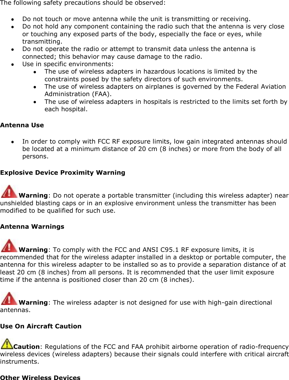 The following safety precautions should be observed:  Do not touch or move antenna while the unit is transmitting or receiving.  Do not hold any component containing the radio such that the antenna is very close or touching any exposed parts of the body, especially the face or eyes, while transmitting.  Do not operate the radio or attempt to transmit data unless the antenna is connected; this behavior may cause damage to the radio.  Use in specific environments:   The use of wireless adapters in hazardous locations is limited by the constraints posed by the safety directors of such environments.  The use of wireless adapters on airplanes is governed by the Federal Aviation Administration (FAA).  The use of wireless adapters in hospitals is restricted to the limits set forth by each hospital. Antenna Use  In order to comply with FCC RF exposure limits, low gain integrated antennas should be located at a minimum distance of 20 cm (8 inches) or more from the body of all persons. Explosive Device Proximity Warning Warning: Do not operate a portable transmitter (including this wireless adapter) near unshielded blasting caps or in an explosive environment unless the transmitter has been modified to be qualified for such use. Antenna Warnings Warning: To comply with the FCC and ANSI C95.1 RF exposure limits, it is recommended that for the wireless adapter installed in a desktop or portable computer, the antenna for this wireless adapter to be installed so as to provide a separation distance of at least 20 cm (8 inches) from all persons. It is recommended that the user limit exposure time if the antenna is positioned closer than 20 cm (8 inches). Warning: The wireless adapter is not designed for use with high-gain directional antennas. Use On Aircraft Caution Caution: Regulations of the FCC and FAA prohibit airborne operation of radio-frequency wireless devices (wireless adapters) because their signals could interfere with critical aircraft instruments.  Other Wireless Devices 