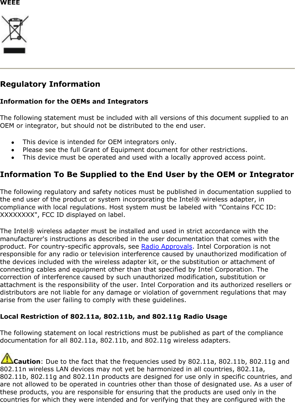 WEEE   Regulatory Information  Information for the OEMs and Integrators The following statement must be included with all versions of this document supplied to an OEM or integrator, but should not be distributed to the end user.  This device is intended for OEM integrators only.  Please see the full Grant of Equipment document for other restrictions.  This device must be operated and used with a locally approved access point. Information To Be Supplied to the End User by the OEM or Integrator The following regulatory and safety notices must be published in documentation supplied to the end user of the product or system incorporating the Intel® wireless adapter, in compliance with local regulations. Host system must be labeled with &quot;Contains FCC ID: XXXXXXXX&quot;, FCC ID displayed on label. The Intel® wireless adapter must be installed and used in strict accordance with the manufacturer&apos;s instructions as described in the user documentation that comes with the product. For country-specific approvals, see Radio Approvals. Intel Corporation is not responsible for any radio or television interference caused by unauthorized modification of the devices included with the wireless adapter kit, or the substitution or attachment of connecting cables and equipment other than that specified by Intel Corporation. The correction of interference caused by such unauthorized modification, substitution or attachment is the responsibility of the user. Intel Corporation and its authorized resellers or distributors are not liable for any damage or violation of government regulations that may arise from the user failing to comply with these guidelines. Local Restriction of 802.11a, 802.11b, and 802.11g Radio Usage The following statement on local restrictions must be published as part of the compliance documentation for all 802.11a, 802.11b, and 802.11g wireless adapters. Caution: Due to the fact that the frequencies used by 802.11a, 802.11b, 802.11g and 802.11n wireless LAN devices may not yet be harmonized in all countries, 802.11a, 802.11b, 802.11g and 802.11n products are designed for use only in specific countries, and are not allowed to be operated in countries other than those of designated use. As a user of these products, you are responsible for ensuring that the products are used only in the countries for which they were intended and for verifying that they are configured with the 