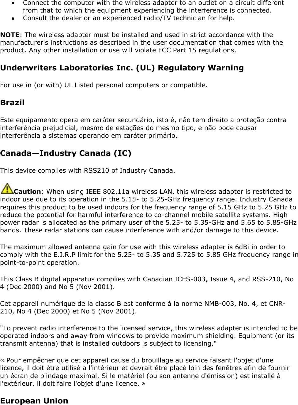  Connect the computer with the wireless adapter to an outlet on a circuit different from that to which the equipment experiencing the interference is connected.  Consult the dealer or an experienced radio/TV technician for help. NOTE: The wireless adapter must be installed and used in strict accordance with the manufacturer&apos;s instructions as described in the user documentation that comes with the product. Any other installation or use will violate FCC Part 15 regulations. Underwriters Laboratories Inc. (UL) Regulatory Warning For use in (or with) UL Listed personal computers or compatible. Brazil Este equipamento opera em caráter secundário, isto é, não tem direito a proteção contra interferência prejudicial, mesmo de estações do mesmo tipo, e não pode causar interferência a sistemas operando em caráter primário. Canada—Industry Canada (IC) This device complies with RSS210 of Industry Canada.  Caution: When using IEEE 802.11a wireless LAN, this wireless adapter is restricted to indoor use due to its operation in the 5.15- to 5.25-GHz frequency range. Industry Canada requires this product to be used indoors for the frequency range of 5.15 GHz to 5.25 GHz to reduce the potential for harmful interference to co-channel mobile satellite systems. High power radar is allocated as the primary user of the 5.25- to 5.35-GHz and 5.65 to 5.85-GHz bands. These radar stations can cause interference with and/or damage to this device. The maximum allowed antenna gain for use with this wireless adapter is 6dBi in order to comply with the E.I.R.P limit for the 5.25- to 5.35 and 5.725 to 5.85 GHz frequency range in point-to-point operation. This Class B digital apparatus complies with Canadian ICES-003, Issue 4, and RSS-210, No 4 (Dec 2000) and No 5 (Nov 2001).  Cet appareil numérique de la classe B est conforme à la norme NMB-003, No. 4, et CNR-210, No 4 (Dec 2000) et No 5 (Nov 2001).  &quot;To prevent radio interference to the licensed service, this wireless adapter is intended to be operated indoors and away from windows to provide maximum shielding. Equipment (or its transmit antenna) that is installed outdoors is subject to licensing.&quot; « Pour empêcher que cet appareil cause du brouillage au service faisant l&apos;objet d&apos;une licence, il doit être utilisé a l&apos;intérieur et devrait être placé loin des fenêtres afin de fournir un écran de blindage maximal. Si le matériel (ou son antenne d&apos;émission) est installé à l&apos;extérieur, il doit faire l&apos;objet d&apos;une licence. » European Union 