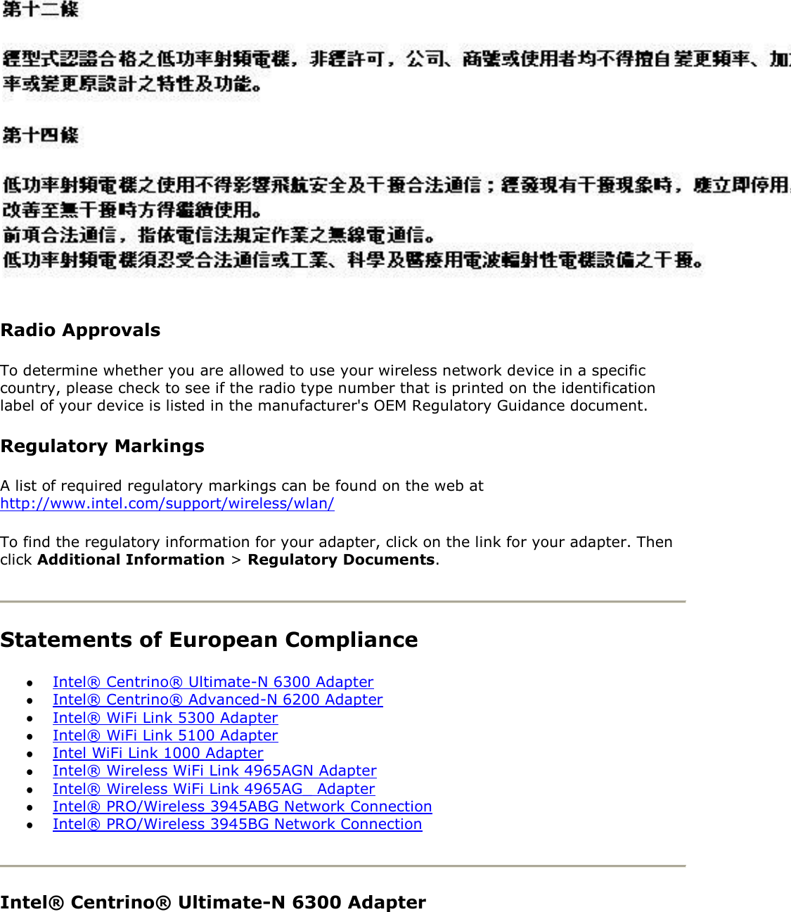  Radio Approvals To determine whether you are allowed to use your wireless network device in a specific country, please check to see if the radio type number that is printed on the identification label of your device is listed in the manufacturer&apos;s OEM Regulatory Guidance document. Regulatory Markings A list of required regulatory markings can be found on the web at http://www.intel.com/support/wireless/wlan/ To find the regulatory information for your adapter, click on the link for your adapter. Then click Additional Information &gt; Regulatory Documents.   Statements of European Compliance  Intel® Centrino® Ultimate-N 6300 Adapter  Intel® Centrino® Advanced-N 6200 Adapter  Intel® WiFi Link 5300 Adapter  Intel® WiFi Link 5100 Adapter  Intel WiFi Link 1000 Adapter  Intel® Wireless WiFi Link 4965AGN Adapter  Intel® Wireless WiFi Link 4965AG_ Adapter  Intel® PRO/Wireless 3945ABG Network Connection  Intel® PRO/Wireless 3945BG Network Connection  Intel® Centrino® Ultimate-N 6300 Adapter 