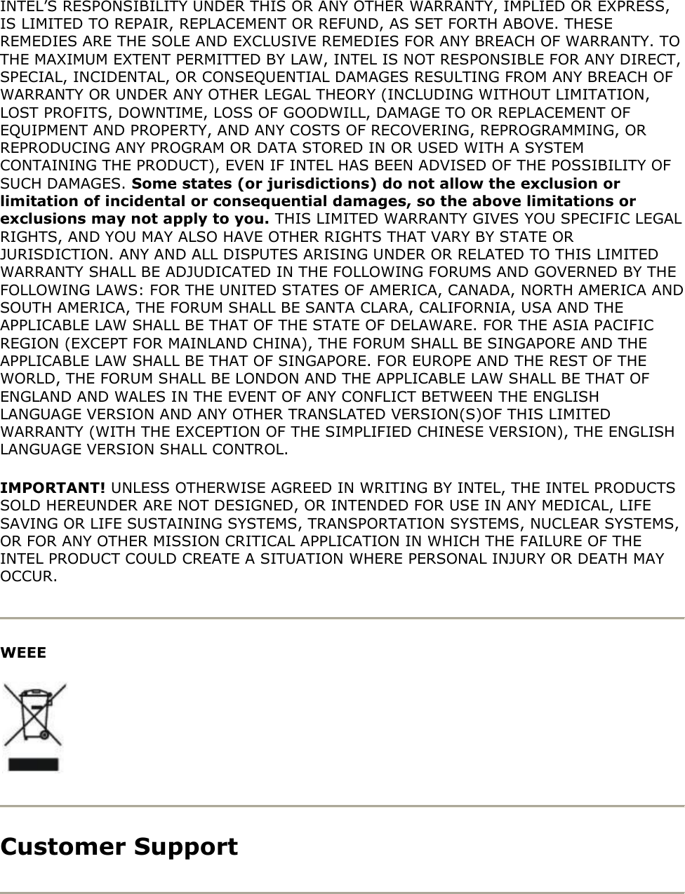 INTEL’S RESPONSIBILITY UNDER THIS OR ANY OTHER WARRANTY, IMPLIED OR EXPRESS, IS LIMITED TO REPAIR, REPLACEMENT OR REFUND, AS SET FORTH ABOVE. THESE REMEDIES ARE THE SOLE AND EXCLUSIVE REMEDIES FOR ANY BREACH OF WARRANTY. TO THE MAXIMUM EXTENT PERMITTED BY LAW, INTEL IS NOT RESPONSIBLE FOR ANY DIRECT, SPECIAL, INCIDENTAL, OR CONSEQUENTIAL DAMAGES RESULTING FROM ANY BREACH OF WARRANTY OR UNDER ANY OTHER LEGAL THEORY (INCLUDING WITHOUT LIMITATION, LOST PROFITS, DOWNTIME, LOSS OF GOODWILL, DAMAGE TO OR REPLACEMENT OF EQUIPMENT AND PROPERTY, AND ANY COSTS OF RECOVERING, REPROGRAMMING, OR REPRODUCING ANY PROGRAM OR DATA STORED IN OR USED WITH A SYSTEM CONTAINING THE PRODUCT), EVEN IF INTEL HAS BEEN ADVISED OF THE POSSIBILITY OF SUCH DAMAGES. Some states (or jurisdictions) do not allow the exclusion or limitation of incidental or consequential damages, so the above limitations or exclusions may not apply to you. THIS LIMITED WARRANTY GIVES YOU SPECIFIC LEGAL RIGHTS, AND YOU MAY ALSO HAVE OTHER RIGHTS THAT VARY BY STATE OR JURISDICTION. ANY AND ALL DISPUTES ARISING UNDER OR RELATED TO THIS LIMITED WARRANTY SHALL BE ADJUDICATED IN THE FOLLOWING FORUMS AND GOVERNED BY THE FOLLOWING LAWS: FOR THE UNITED STATES OF AMERICA, CANADA, NORTH AMERICA AND SOUTH AMERICA, THE FORUM SHALL BE SANTA CLARA, CALIFORNIA, USA AND THE APPLICABLE LAW SHALL BE THAT OF THE STATE OF DELAWARE. FOR THE ASIA PACIFIC REGION (EXCEPT FOR MAINLAND CHINA), THE FORUM SHALL BE SINGAPORE AND THE APPLICABLE LAW SHALL BE THAT OF SINGAPORE. FOR EUROPE AND THE REST OF THE WORLD, THE FORUM SHALL BE LONDON AND THE APPLICABLE LAW SHALL BE THAT OF ENGLAND AND WALES IN THE EVENT OF ANY CONFLICT BETWEEN THE ENGLISH LANGUAGE VERSION AND ANY OTHER TRANSLATED VERSION(S)OF THIS LIMITED WARRANTY (WITH THE EXCEPTION OF THE SIMPLIFIED CHINESE VERSION), THE ENGLISH LANGUAGE VERSION SHALL CONTROL. IMPORTANT! UNLESS OTHERWISE AGREED IN WRITING BY INTEL, THE INTEL PRODUCTS SOLD HEREUNDER ARE NOT DESIGNED, OR INTENDED FOR USE IN ANY MEDICAL, LIFE SAVING OR LIFE SUSTAINING SYSTEMS, TRANSPORTATION SYSTEMS, NUCLEAR SYSTEMS, OR FOR ANY OTHER MISSION CRITICAL APPLICATION IN WHICH THE FAILURE OF THE INTEL PRODUCT COULD CREATE A SITUATION WHERE PERSONAL INJURY OR DEATH MAY OCCUR.  WEEE   Customer Support  