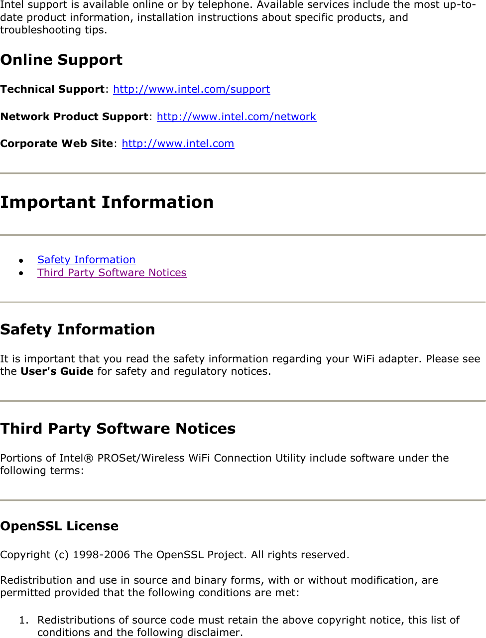 Intel support is available online or by telephone. Available services include the most up-to-date product information, installation instructions about specific products, and troubleshooting tips. Online Support Technical Support: http://www.intel.com/support Network Product Support: http://www.intel.com/network Corporate Web Site: http://www.intel.com  Important Information   Safety Information  Third Party Software Notices  Safety Information  It is important that you read the safety information regarding your WiFi adapter. Please see the User&apos;s Guide for safety and regulatory notices.  Third Party Software Notices Portions of Intel® PROSet/Wireless WiFi Connection Utility include software under the following terms:  OpenSSL License Copyright (c) 1998-2006 The OpenSSL Project. All rights reserved.  Redistribution and use in source and binary forms, with or without modification, are permitted provided that the following conditions are met:  1. Redistributions of source code must retain the above copyright notice, this list of conditions and the following disclaimer. 