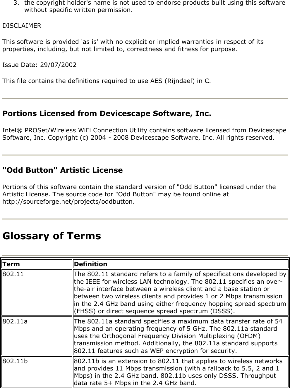 3. the copyright holder&apos;s name is not used to endorse products built using this software without specific written permission. DISCLAIMER This software is provided &apos;as is&apos; with no explicit or implied warranties in respect of its properties, including, but not limited to, correctness and fitness for purpose. Issue Date: 29/07/2002 This file contains the definitions required to use AES (Rijndael) in C.  Portions Licensed from Devicescape Software, Inc.  Intel® PROSet/Wireless WiFi Connection Utility contains software licensed from Devicescape Software, Inc. Copyright (c) 2004 - 2008 Devicescape Software, Inc. All rights reserved.  &quot;Odd Button&quot; Artistic License  Portions of this software contain the standard version of &quot;Odd Button&quot; licensed under the Artistic License. The source code for &quot;Odd Button&quot; may be found online at http://sourceforge.net/projects/oddbutton.  Glossary of Terms  Term Definition 802.11 The 802.11 standard refers to a family of specifications developed by the IEEE for wireless LAN technology. The 802.11 specifies an over-the-air interface between a wireless client and a base station or between two wireless clients and provides 1 or 2 Mbps transmission in the 2.4 GHz band using either frequency hopping spread spectrum (FHSS) or direct sequence spread spectrum (DSSS). 802.11a The 802.11a standard specifies a maximum data transfer rate of 54 Mbps and an operating frequency of 5 GHz. The 802.11a standard uses the Orthogonal Frequency Division Multiplexing (OFDM) transmission method. Additionally, the 802.11a standard supports 802.11 features such as WEP encryption for security. 802.11b 802.11b is an extension to 802.11 that applies to wireless networks and provides 11 Mbps transmission (with a fallback to 5.5, 2 and 1 Mbps) in the 2.4 GHz band. 802.11b uses only DSSS. Throughput data rate 5+ Mbps in the 2.4 GHz band. 