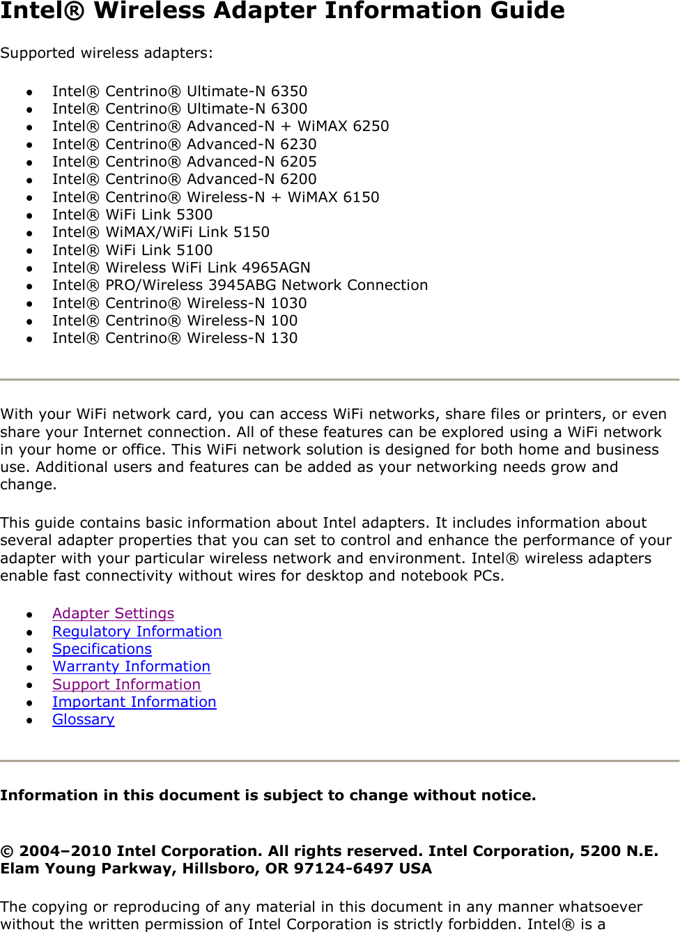 Intel® Wireless Adapter Information Guide Supported wireless adapters:  Intel® Centrino® Ultimate-N 6350  Intel® Centrino® Ultimate-N 6300  Intel® Centrino® Advanced-N + WiMAX 6250  Intel® Centrino® Advanced-N 6230  Intel® Centrino® Advanced-N 6205  Intel® Centrino® Advanced-N 6200  Intel® Centrino® Wireless-N + WiMAX 6150   Intel® WiFi Link 5300  Intel® WiMAX/WiFi Link 5150  Intel® WiFi Link 5100  Intel® Wireless WiFi Link 4965AGN  Intel® PRO/Wireless 3945ABG Network Connection  Intel® Centrino® Wireless-N 1030  Intel® Centrino® Wireless-N 100  Intel® Centrino® Wireless-N 130   With your WiFi network card, you can access WiFi networks, share files or printers, or even share your Internet connection. All of these features can be explored using a WiFi network in your home or office. This WiFi network solution is designed for both home and business use. Additional users and features can be added as your networking needs grow and change. This guide contains basic information about Intel adapters. It includes information about several adapter properties that you can set to control and enhance the performance of your adapter with your particular wireless network and environment. Intel® wireless adapters enable fast connectivity without wires for desktop and notebook PCs.   Adapter Settings  Regulatory Information  Specifications  Warranty Information  Support Information   Important Information   Glossary  Information in this document is subject to change without notice.  © 2004–2010 Intel Corporation. All rights reserved. Intel Corporation, 5200 N.E. Elam Young Parkway, Hillsboro, OR 97124-6497 USA The copying or reproducing of any material in this document in any manner whatsoever without the written permission of Intel Corporation is strictly forbidden. Intel® is a 