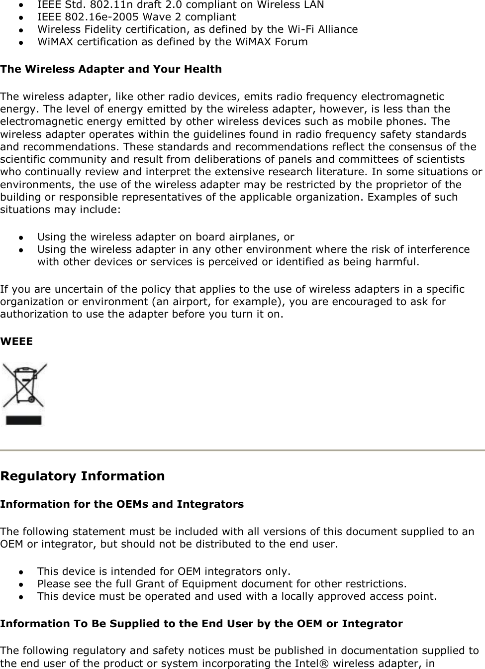  IEEE Std. 802.11n draft 2.0 compliant on Wireless LAN  IEEE 802.16e-2005 Wave 2 compliant  Wireless Fidelity certification, as defined by the Wi-Fi Alliance  WiMAX certification as defined by the WiMAX Forum The Wireless Adapter and Your Health  The wireless adapter, like other radio devices, emits radio frequency electromagnetic energy. The level of energy emitted by the wireless adapter, however, is less than the electromagnetic energy emitted by other wireless devices such as mobile phones. The wireless adapter operates within the guidelines found in radio frequency safety standards and recommendations. These standards and recommendations reflect the consensus of the scientific community and result from deliberations of panels and committees of scientists who continually review and interpret the extensive research literature. In some situations or environments, the use of the wireless adapter may be restricted by the proprietor of the building or responsible representatives of the applicable organization. Examples of such situations may include:  Using the wireless adapter on board airplanes, or  Using the wireless adapter in any other environment where the risk of interference with other devices or services is perceived or identified as being harmful. If you are uncertain of the policy that applies to the use of wireless adapters in a specific organization or environment (an airport, for example), you are encouraged to ask for authorization to use the adapter before you turn it on.  WEEE   Regulatory Information Information for the OEMs and Integrators The following statement must be included with all versions of this document supplied to an OEM or integrator, but should not be distributed to the end user.  This device is intended for OEM integrators only.  Please see the full Grant of Equipment document for other restrictions.  This device must be operated and used with a locally approved access point. Information To Be Supplied to the End User by the OEM or Integrator The following regulatory and safety notices must be published in documentation supplied to the end user of the product or system incorporating the Intel® wireless adapter, in 