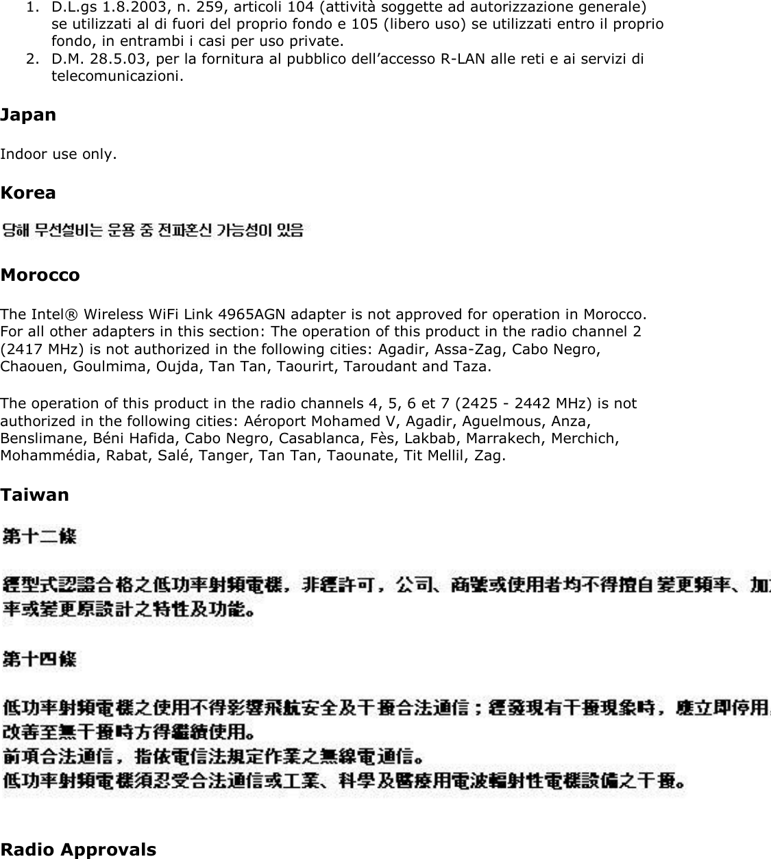 1. D.L.gs 1.8.2003, n. 259, articoli 104 (attività soggette ad autorizzazione generale) se utilizzati al di fuori del proprio fondo e 105 (libero uso) se utilizzati entro il proprio fondo, in entrambi i casi per uso private. 2. D.M. 28.5.03, per la fornitura al pubblico dell’accesso R-LAN alle reti e ai servizi di telecomunicazioni. Japan Indoor use only. Korea  Morocco The Intel® Wireless WiFi Link 4965AGN adapter is not approved for operation in Morocco. For all other adapters in this section: The operation of this product in the radio channel 2 (2417 MHz) is not authorized in the following cities: Agadir, Assa-Zag, Cabo Negro, Chaouen, Goulmima, Oujda, Tan Tan, Taourirt, Taroudant and Taza.  The operation of this product in the radio channels 4, 5, 6 et 7 (2425 - 2442 MHz) is not authorized in the following cities: Aéroport Mohamed V, Agadir, Aguelmous, Anza, Benslimane, Béni Hafida, Cabo Negro, Casablanca, Fès, Lakbab, Marrakech, Merchich, Mohammédia, Rabat, Salé, Tanger, Tan Tan, Taounate, Tit Mellil, Zag.  Taiwan  Radio Approvals 