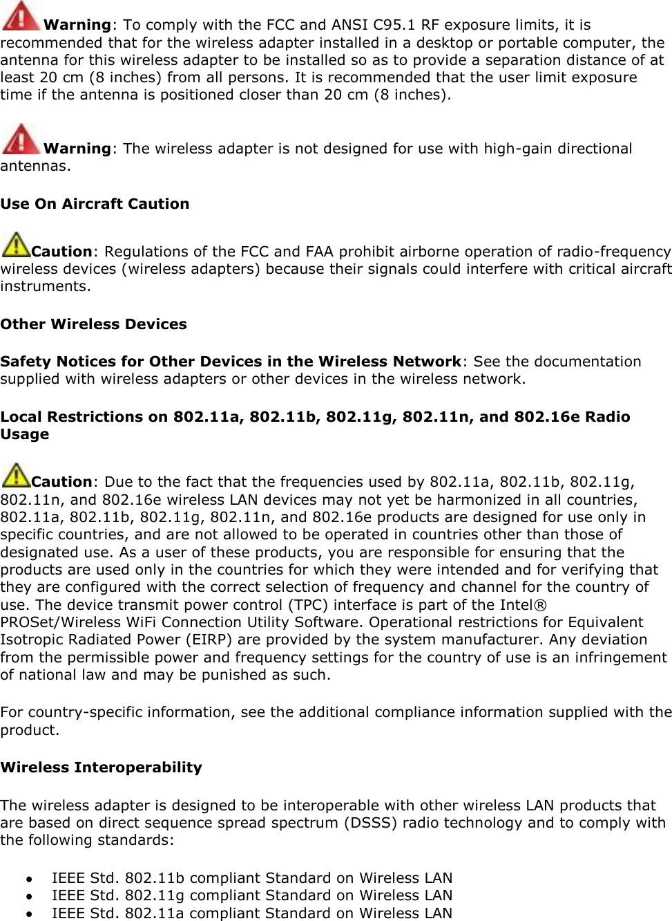 Warning: To comply with the FCC and ANSI C95.1 RF exposure limits, it is recommended that for the wireless adapter installed in a desktop or portable computer, the antenna for this wireless adapter to be installed so as to provide a separation distance of at least 20 cm (8 inches) from all persons. It is recommended that the user limit exposure time if the antenna is positioned closer than 20 cm (8 inches). Warning: The wireless adapter is not designed for use with high-gain directional antennas. Use On Aircraft Caution Caution: Regulations of the FCC and FAA prohibit airborne operation of radio-frequency wireless devices (wireless adapters) because their signals could interfere with critical aircraft instruments.  Other Wireless Devices Safety Notices for Other Devices in the Wireless Network: See the documentation supplied with wireless adapters or other devices in the wireless network.  Local Restrictions on 802.11a, 802.11b, 802.11g, 802.11n, and 802.16e Radio Usage Caution: Due to the fact that the frequencies used by 802.11a, 802.11b, 802.11g, 802.11n, and 802.16e wireless LAN devices may not yet be harmonized in all countries, 802.11a, 802.11b, 802.11g, 802.11n, and 802.16e products are designed for use only in specific countries, and are not allowed to be operated in countries other than those of designated use. As a user of these products, you are responsible for ensuring that the products are used only in the countries for which they were intended and for verifying that they are configured with the correct selection of frequency and channel for the country of use. The device transmit power control (TPC) interface is part of the Intel® PROSet/Wireless WiFi Connection Utility Software. Operational restrictions for Equivalent Isotropic Radiated Power (EIRP) are provided by the system manufacturer. Any deviation from the permissible power and frequency settings for the country of use is an infringement of national law and may be punished as such.  For country-specific information, see the additional compliance information supplied with the product.  Wireless Interoperability The wireless adapter is designed to be interoperable with other wireless LAN products that are based on direct sequence spread spectrum (DSSS) radio technology and to comply with the following standards:   IEEE Std. 802.11b compliant Standard on Wireless LAN  IEEE Std. 802.11g compliant Standard on Wireless LAN  IEEE Std. 802.11a compliant Standard on Wireless LAN 