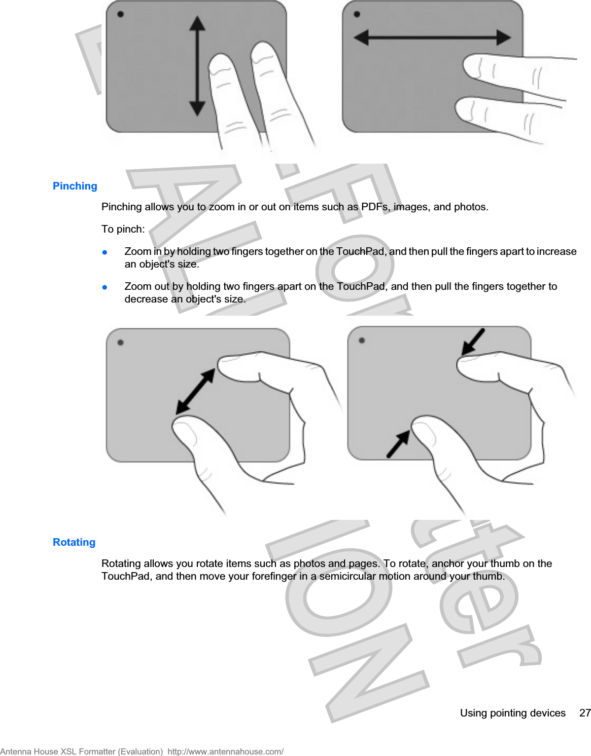 PinchingPinching allows you to zoom in or out on items such as PDFs, images, and photos.To pinch:łZoom in by holding two fingers together on the TouchPad, and then pull the fingers apart to increasean object&apos;s size.łZoom out by holding two fingers apart on the TouchPad, and then pull the fingers together todecrease an object&apos;s size.RotatingRotating allows you rotate items such as photos and pages. To rotate, anchor your thumb on theTouchPad, and then move your forefinger in a semicircular motion around your thumb.Using pointing devices 27Antenna House XSL Formatter (Evaluation)  http://www.antennahouse.com/
