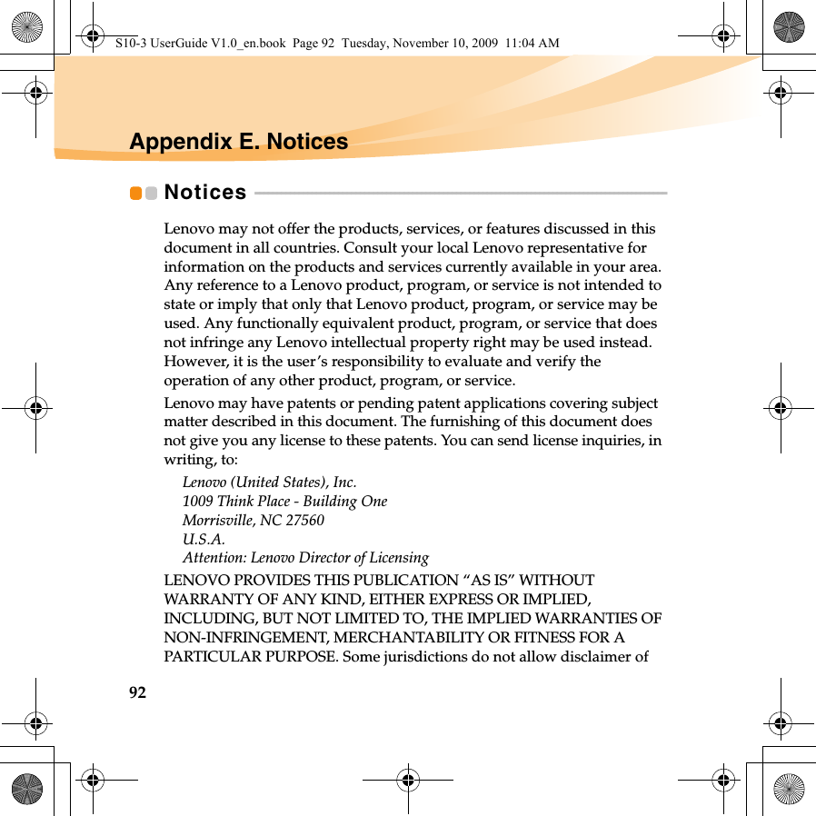 92Appendix E. NoticesNotices  - - - - - - - - - - - - - - - - - - - - - - - - - - - - - - - - - - - - - - - - - - - - - - - - - - - - - - - - - - - - - - - - - - - - - - - - - - - - - - - - - - - - - - - - - - - - - - Lenovo may not offer the products, services, or features discussed in this document in all countries. Consult your local Lenovo representative for information on the products and services currently available in your area. Any reference to a Lenovo product, program, or service is not intended to state or imply that only that Lenovo product, program, or service may be used. Any functionally equivalent product, program, or service that does not infringe any Lenovo intellectual property right may be used instead. However, it is the user’s responsibility to evaluate and verify the operation of any other product, program, or service.Lenovo may have patents or pending patent applications covering subject matter described in this document. The furnishing of this document does not give you any license to these patents. You can send license inquiries, in writing, to:Lenovo (United States), Inc. 1009 Think Place - Building One Morrisville, NC 27560 U.S.A. Attention: Lenovo Director of LicensingLENOVO PROVIDES THIS PUBLICATION “AS IS” WITHOUT WARRANTY OF ANY KIND, EITHER EXPRESS OR IMPLIED, INCLUDING, BUT NOT LIMITED TO, THE IMPLIED WARRANTIES OF NON-INFRINGEMENT, MERCHANTABILITY OR FITNESS FOR A PARTICULAR PURPOSE. Some jurisdictions do not allow disclaimer of S10-3 UserGuide V1.0_en.book  Page 92  Tuesday, November 10, 2009  11:04 AM