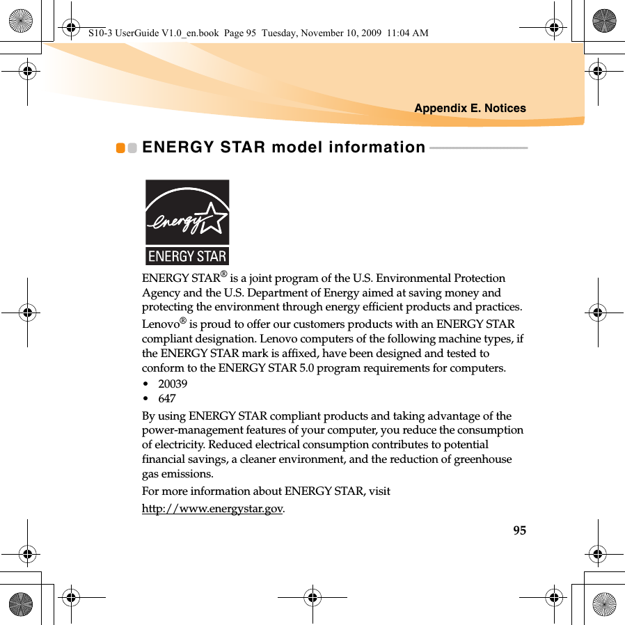 Appendix E. Notices95ENERGY STAR model information - - - - - - - - - - - - - - - - - - - - - - - - - - - - -ENERGY STAR® is a joint program of the U.S. Environmental Protection Agency and the U.S. Department of Energy aimed at saving money and protecting the environment through energy efficient products and practices.Lenovo® is proud to offer our customers products with an ENERGY STAR compliant designation. Lenovo computers of the following machine types, if the ENERGY STAR mark is affixed, have been designed and tested to conform to the ENERGY STAR 5.0 program requirements for computers.• 20039•647By using ENERGY STAR compliant products and taking advantage of the power-management features of your computer, you reduce the consumption of electricity. Reduced electrical consumption contributes to potential financial savings, a cleaner environment, and the reduction of greenhouse gas emissions.For more information about ENERGY STAR, visithttp://www.energystar.gov.S10-3 UserGuide V1.0_en.book  Page 95  Tuesday, November 10, 2009  11:04 AM