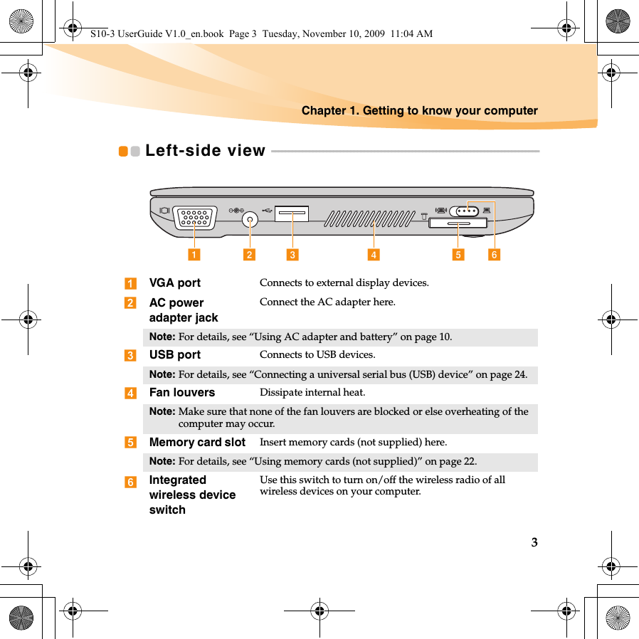 Chapter 1. Getting to know your computer3Left-side view  - - - - - - - - - - - - - - - - - - - - - - - - - - - - - - - - - - - - - - - - - - - - - - - - - - - - - - - - - - - - - - - - - - - - - - - - - - - - - -VGA port Connects to external display devices.AC power adapter jackConnect the AC adapter here.Note: For details, see “Using AC adapter and battery” on page 10.USB port Connects to USB devices.Note: For details, see “Connecting a universal serial bus (USB) device” on page 24.Fan louvers Dissipate internal heat.Note: Make sure that none of the fan louvers are blocked or else overheating of the computer may occur.Memory card slot  Insert memory cards (not supplied) here.Note: For details, see “Using memory cards (not supplied)” on page 22.Integrated wireless device switchUse this switch to turn on/off the wireless radio of all wireless devices on your computer.fedabcS10-3 UserGuide V1.0_en.book  Page 3  Tuesday, November 10, 2009  11:04 AM