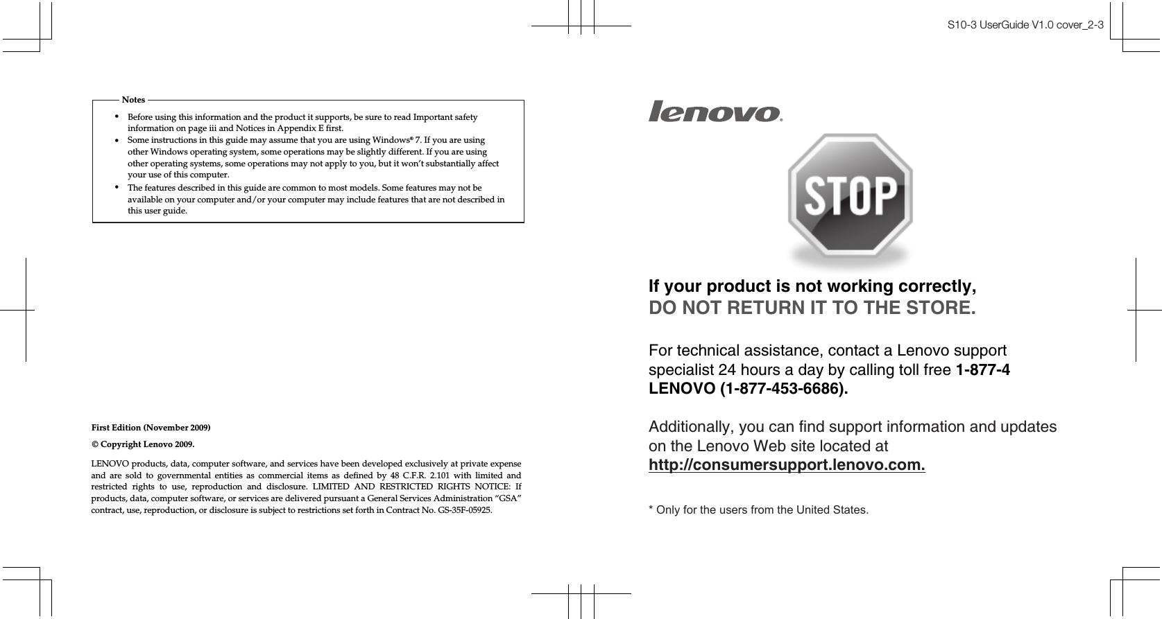 First Edition (November 2009)•Notes© Copyright Lenovo 2009. S10-3 UserGuide V1.0 cover_2-3If your product is not working correctly, DO NOT RETURN IT TO THE STORE.For technical assistance, contact a Lenovo support specialist 24 hours a day by calling toll free 1-877-4 LENOVO (1-877-453-6686).   Additionally, you can find support information and updates on the Lenovo Web site located at http://consumersupport.lenovo.com.* Only for the users from the United States.Before using this information and the product it supports, be sure to read Important safety information on page iii and Notices in Appendix E first.•Some instructions in this guide may assume that you are using Windows® 7. If you are using other Windows operating system, some operations may be slightly different. If you are using other operating systems, some operations may not apply to you, but it won’t substantially affect your use of this computer.•The features described in this guide are common to most models. Some features may not be available on your computer and/or your computer may include features that are not described in this user guide.LENOVO products, data, computer software, and services have been developed exclusively at private expense and  are  sold  to  governmental  entities  as  commercial  items  as  defined  by  48  C.F.R.  2.101  with  limited  and restricted  rights  to  use,  reproduction  and  disclosure.  LIMITED  AND  RESTRICTED  RIGHTS  NOTICE:  If products, data, computer software, or services are delivered pursuant a General Services Administration “GSA” contract, use, reproduction, or disclosure is subject to restrictions set forth in Contract No. GS-35F-05925.