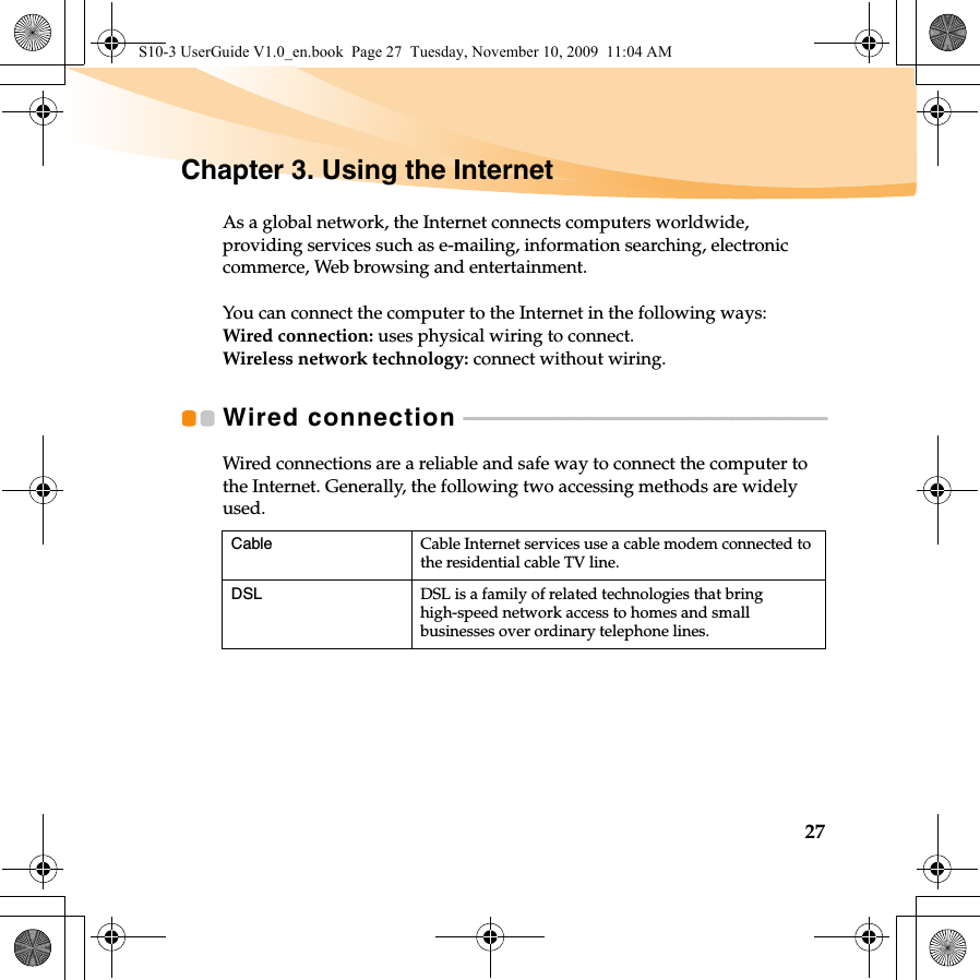 27Chapter 3. Using the InternetAs a global network, the Internet connects computers worldwide, providing services such as e-mailing, information searching, electronic commerce, Web browsing and entertainment.You can connect the computer to the Internet in the following ways:Wired connection: uses physical wiring to connect.Wireless network technology: connect without wiring.Wired connection  - - - - - - - - - - - - - - - - - - - - - - - - - - - - - - - - - - - - - - - - - - - - - - - - - - - - - - - - - - - - - - - - - - - - -Wired connections are a reliable and safe way to connect the computer to the Internet. Generally, the following two accessing methods are widely used.Cable Cable Internet services use a cable modem connected to the residential cable TV line.DSL DSL is a family of related technologies that bring high-speed network access to homes and small businesses over ordinary telephone lines.S10-3 UserGuide V1.0_en.book  Page 27  Tuesday, November 10, 2009  11:04 AM