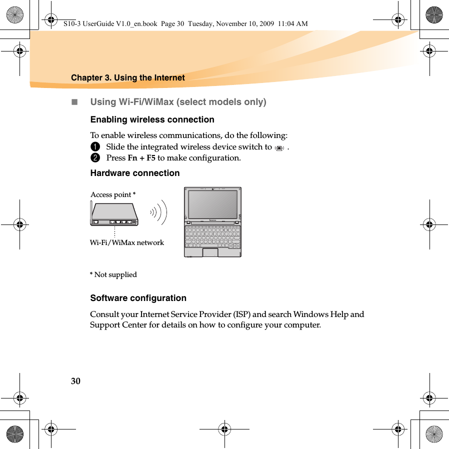 30Chapter 3. Using the InternetUsing Wi-Fi/WiMax (select models only)Enabling wireless connectionTo enable wireless communications, do the following:1Slide the integrated wireless device switch to  .2Press Fn + F5 to make configuration.Hardware connectionSoftware configurationConsult your Internet Service Provider (ISP) and search Windows Help and Support Center for details on how to configure your computer.Access point *Wi-Fi/WiMax network* Not suppliedS10-3 UserGuide V1.0_en.book  Page 30  Tuesday, November 10, 2009  11:04 AM