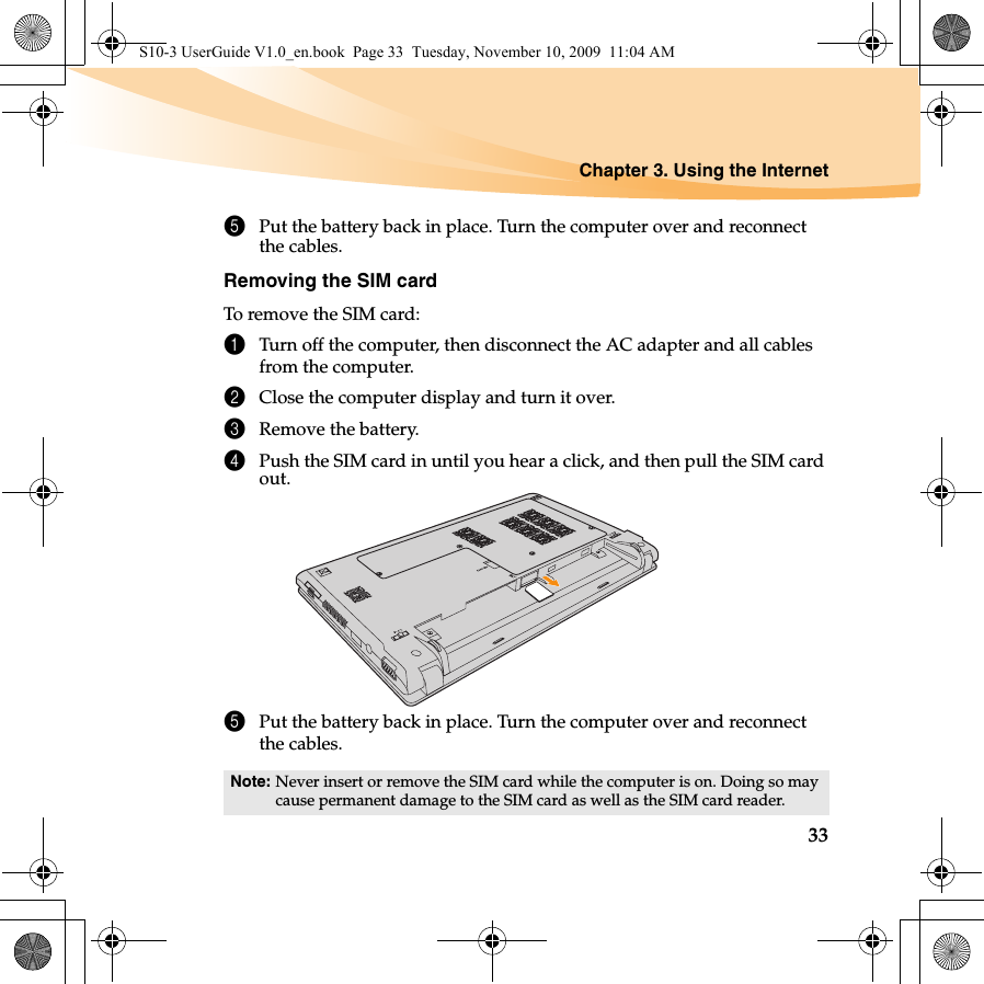 Chapter 3. Using the Internet335Put the battery back in place. Turn the computer over and reconnect the cables.Removing the SIM cardTo remove the SIM card:1Turn off the computer, then disconnect the AC adapter and all cables from the computer.2Close the computer display and turn it over.3Remove the battery.4Push the SIM card in until you hear a click, and then pull the SIM card out.5Put the battery back in place. Turn the computer over and reconnect the cables.Note: Never insert or remove the SIM card while the computer is on. Doing so may cause permanent damage to the SIM card as well as the SIM card reader.S10-3 UserGuide V1.0_en.book  Page 33  Tuesday, November 10, 2009  11:04 AM