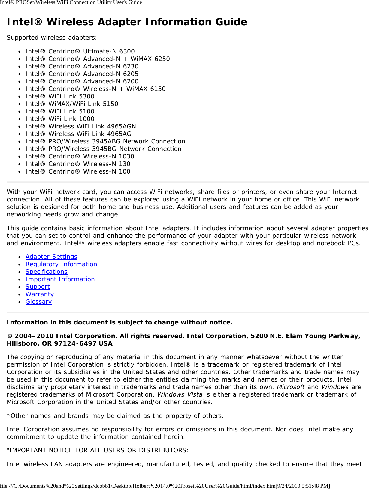 Intel® PROSet/Wireless WiFi Connection Utility User&apos;s Guidefile:///C|/Documents%20and%20Settings/dcobb1/Desktop/Holbert%2014.0%20Proset%20User%20Guide/html/index.htm[9/24/2010 5:51:48 PM]Intel® Wireless Adapter Information GuideSupported wireless adapters:Intel® Centrino® Ultimate-N 6300Intel® Centrino® Advanced-N + WiMAX 6250Intel® Centrino® Advanced-N 6230Intel® Centrino® Advanced-N 6205Intel® Centrino® Advanced-N 6200Intel® Centrino® Wireless-N + WiMAX 6150Intel® WiFi Link 5300Intel® WiMAX/WiFi Link 5150Intel® WiFi Link 5100Intel® WiFi Link 1000Intel® Wireless WiFi Link 4965AGNIntel® Wireless WiFi Link 4965AGIntel® PRO/Wireless 3945ABG Network ConnectionIntel® PRO/Wireless 3945BG Network ConnectionIntel® Centrino® Wireless-N 1030Intel® Centrino® Wireless-N 130Intel® Centrino® Wireless-N 100With your WiFi network card, you can access WiFi networks, share files or printers, or even share your Internetconnection. All of these features can be explored using a WiFi network in your home or office. This WiFi networksolution is designed for both home and business use. Additional users and features can be added as yournetworking needs grow and change.This guide contains basic information about Intel adapters. It includes information about several adapter propertiesthat you can set to control and enhance the performance of your adapter with your particular wireless networkand environment. Intel® wireless adapters enable fast connectivity without wires for desktop and notebook PCs.Adapter SettingsRegulatory InformationSpecificationsImportant InformationSupportWarrantyGlossaryInformation in this document is subject to change without notice.© 2004–2010 Intel Corporation. All rights reserved. Intel Corporation, 5200 N.E. Elam Young Parkway,Hillsboro, OR 97124-6497 USAThe copying or reproducing of any material in this document in any manner whatsoever without the writtenpermission of Intel Corporation is strictly forbidden. Intel® is a trademark or registered trademark of IntelCorporation or its subsidiaries in the United States and other countries. Other trademarks and trade names maybe used in this document to refer to either the entities claiming the marks and names or their products. Inteldisclaims any proprietary interest in trademarks and trade names other than its own. Microsoft and Windows areregistered trademarks of Microsoft Corporation. Windows Vista is either a registered trademark or trademark ofMicrosoft Corporation in the United States and/or other countries.*Other names and brands may be claimed as the property of others.Intel Corporation assumes no responsibility for errors or omissions in this document. Nor does Intel make anycommitment to update the information contained herein.&quot;IMPORTANT NOTICE FOR ALL USERS OR DISTRIBUTORS:Intel wireless LAN adapters are engineered, manufactured, tested, and quality checked to ensure that they meet