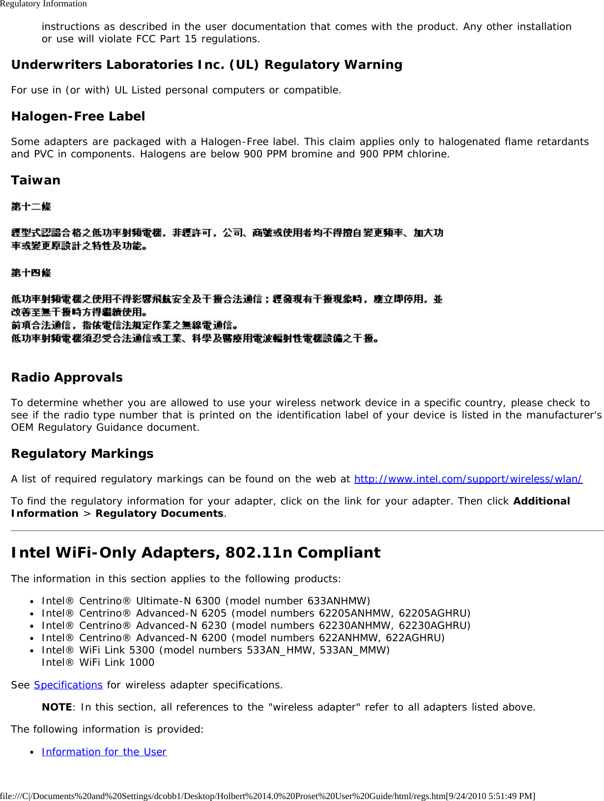 Regulatory Informationfile:///C|/Documents%20and%20Settings/dcobb1/Desktop/Holbert%2014.0%20Proset%20User%20Guide/html/regs.htm[9/24/2010 5:51:49 PM]instructions as described in the user documentation that comes with the product. Any other installationor use will violate FCC Part 15 regulations.Underwriters Laboratories Inc. (UL) Regulatory WarningFor use in (or with) UL Listed personal computers or compatible.Halogen-Free LabelSome adapters are packaged with a Halogen-Free label. This claim applies only to halogenated flame retardantsand PVC in components. Halogens are below 900 PPM bromine and 900 PPM chlorine.TaiwanRadio ApprovalsTo determine whether you are allowed to use your wireless network device in a specific country, please check tosee if the radio type number that is printed on the identification label of your device is listed in the manufacturer&apos;sOEM Regulatory Guidance document.Regulatory MarkingsA list of required regulatory markings can be found on the web at http://www.intel.com/support/wireless/wlan/To find the regulatory information for your adapter, click on the link for your adapter. Then click AdditionalInformation &gt; Regulatory Documents.Intel WiFi-Only Adapters, 802.11n CompliantThe information in this section applies to the following products:Intel® Centrino® Ultimate-N 6300 (model number 633ANHMW)Intel® Centrino® Advanced-N 6205 (model numbers 62205ANHMW, 62205AGHRU)Intel® Centrino® Advanced-N 6230 (model numbers 62230ANHMW, 62230AGHRU)Intel® Centrino® Advanced-N 6200 (model numbers 622ANHMW, 622AGHRU)Intel® WiFi Link 5300 (model numbers 533AN_HMW, 533AN_MMW)Intel® WiFi Link 1000See Specifications for wireless adapter specifications.NOTE: In this section, all references to the &quot;wireless adapter&quot; refer to all adapters listed above.The following information is provided:Information for the User