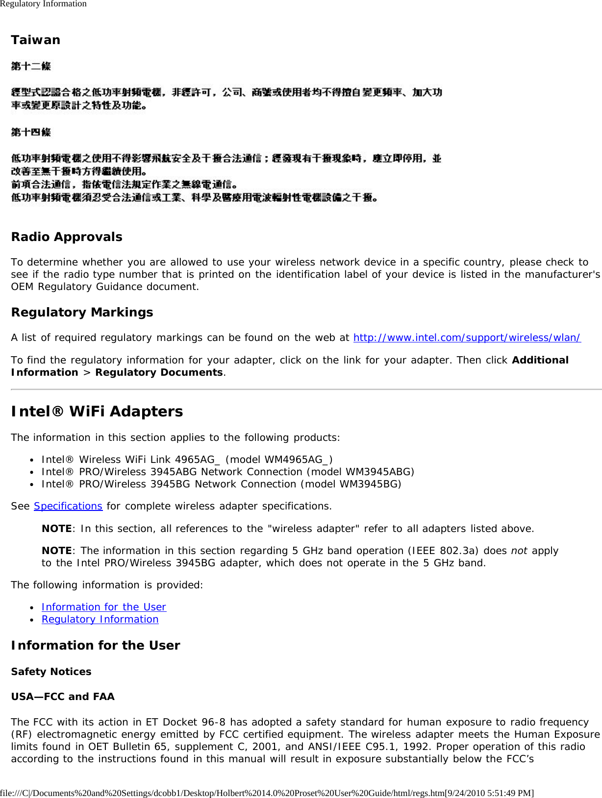 Regulatory Informationfile:///C|/Documents%20and%20Settings/dcobb1/Desktop/Holbert%2014.0%20Proset%20User%20Guide/html/regs.htm[9/24/2010 5:51:49 PM]TaiwanRadio ApprovalsTo determine whether you are allowed to use your wireless network device in a specific country, please check tosee if the radio type number that is printed on the identification label of your device is listed in the manufacturer&apos;sOEM Regulatory Guidance document.Regulatory MarkingsA list of required regulatory markings can be found on the web at http://www.intel.com/support/wireless/wlan/To find the regulatory information for your adapter, click on the link for your adapter. Then click AdditionalInformation &gt; Regulatory Documents.Intel® WiFi AdaptersThe information in this section applies to the following products:Intel® Wireless WiFi Link 4965AG_ (model WM4965AG_)Intel® PRO/Wireless 3945ABG Network Connection (model WM3945ABG)Intel® PRO/Wireless 3945BG Network Connection (model WM3945BG)See Specifications for complete wireless adapter specifications.NOTE: In this section, all references to the &quot;wireless adapter&quot; refer to all adapters listed above.NOTE: The information in this section regarding 5 GHz band operation (IEEE 802.3a) does not applyto the Intel PRO/Wireless 3945BG adapter, which does not operate in the 5 GHz band.The following information is provided:Information for the UserRegulatory InformationInformation for the UserSafety NoticesUSA—FCC and FAAThe FCC with its action in ET Docket 96-8 has adopted a safety standard for human exposure to radio frequency(RF) electromagnetic energy emitted by FCC certified equipment. The wireless adapter meets the Human Exposurelimits found in OET Bulletin 65, supplement C, 2001, and ANSI/IEEE C95.1, 1992. Proper operation of this radioaccording to the instructions found in this manual will result in exposure substantially below the FCC’s