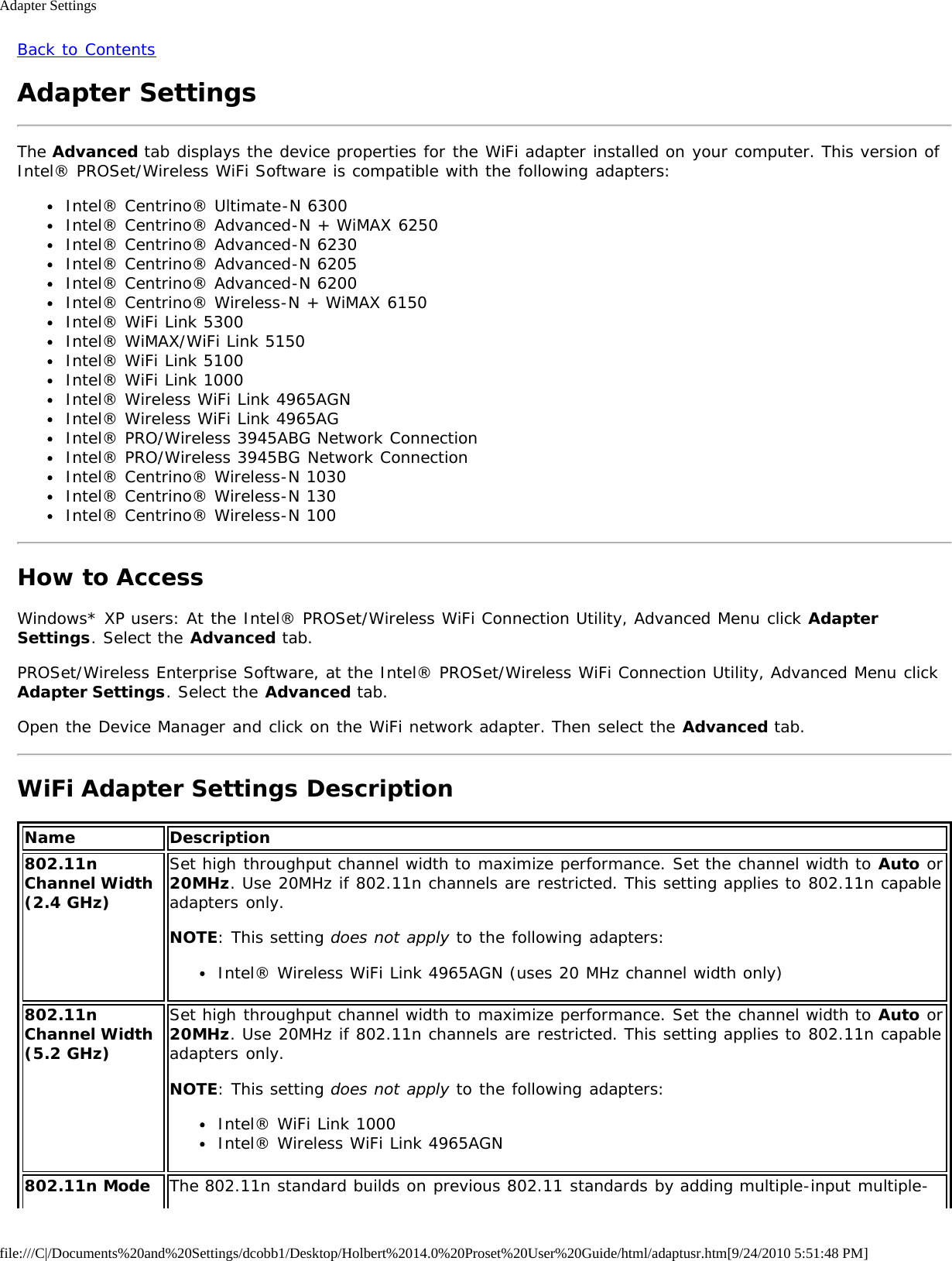 Adapter Settingsfile:///C|/Documents%20and%20Settings/dcobb1/Desktop/Holbert%2014.0%20Proset%20User%20Guide/html/adaptusr.htm[9/24/2010 5:51:48 PM]Back to ContentsAdapter SettingsThe Advanced tab displays the device properties for the WiFi adapter installed on your computer. This version ofIntel® PROSet/Wireless WiFi Software is compatible with the following adapters:Intel® Centrino® Ultimate-N 6300Intel® Centrino® Advanced-N + WiMAX 6250Intel® Centrino® Advanced-N 6230Intel® Centrino® Advanced-N 6205Intel® Centrino® Advanced-N 6200Intel® Centrino® Wireless-N + WiMAX 6150Intel® WiFi Link 5300Intel® WiMAX/WiFi Link 5150Intel® WiFi Link 5100Intel® WiFi Link 1000Intel® Wireless WiFi Link 4965AGNIntel® Wireless WiFi Link 4965AGIntel® PRO/Wireless 3945ABG Network ConnectionIntel® PRO/Wireless 3945BG Network ConnectionIntel® Centrino® Wireless-N 1030Intel® Centrino® Wireless-N 130Intel® Centrino® Wireless-N 100How to AccessWindows* XP users: At the Intel® PROSet/Wireless WiFi Connection Utility, Advanced Menu click AdapterSettings. Select the Advanced tab.PROSet/Wireless Enterprise Software, at the Intel® PROSet/Wireless WiFi Connection Utility, Advanced Menu clickAdapter Settings. Select the Advanced tab.Open the Device Manager and click on the WiFi network adapter. Then select the Advanced tab.WiFi Adapter Settings DescriptionName Description802.11nChannel Width(2.4 GHz)Set high throughput channel width to maximize performance. Set the channel width to Auto or20MHz. Use 20MHz if 802.11n channels are restricted. This setting applies to 802.11n capableadapters only.NOTE: This setting does not apply to the following adapters:Intel® Wireless WiFi Link 4965AGN (uses 20 MHz channel width only)802.11nChannel Width(5.2 GHz)Set high throughput channel width to maximize performance. Set the channel width to Auto or20MHz. Use 20MHz if 802.11n channels are restricted. This setting applies to 802.11n capableadapters only.NOTE: This setting does not apply to the following adapters:Intel® WiFi Link 1000Intel® Wireless WiFi Link 4965AGN802.11n Mode The 802.11n standard builds on previous 802.11 standards by adding multiple-input multiple-