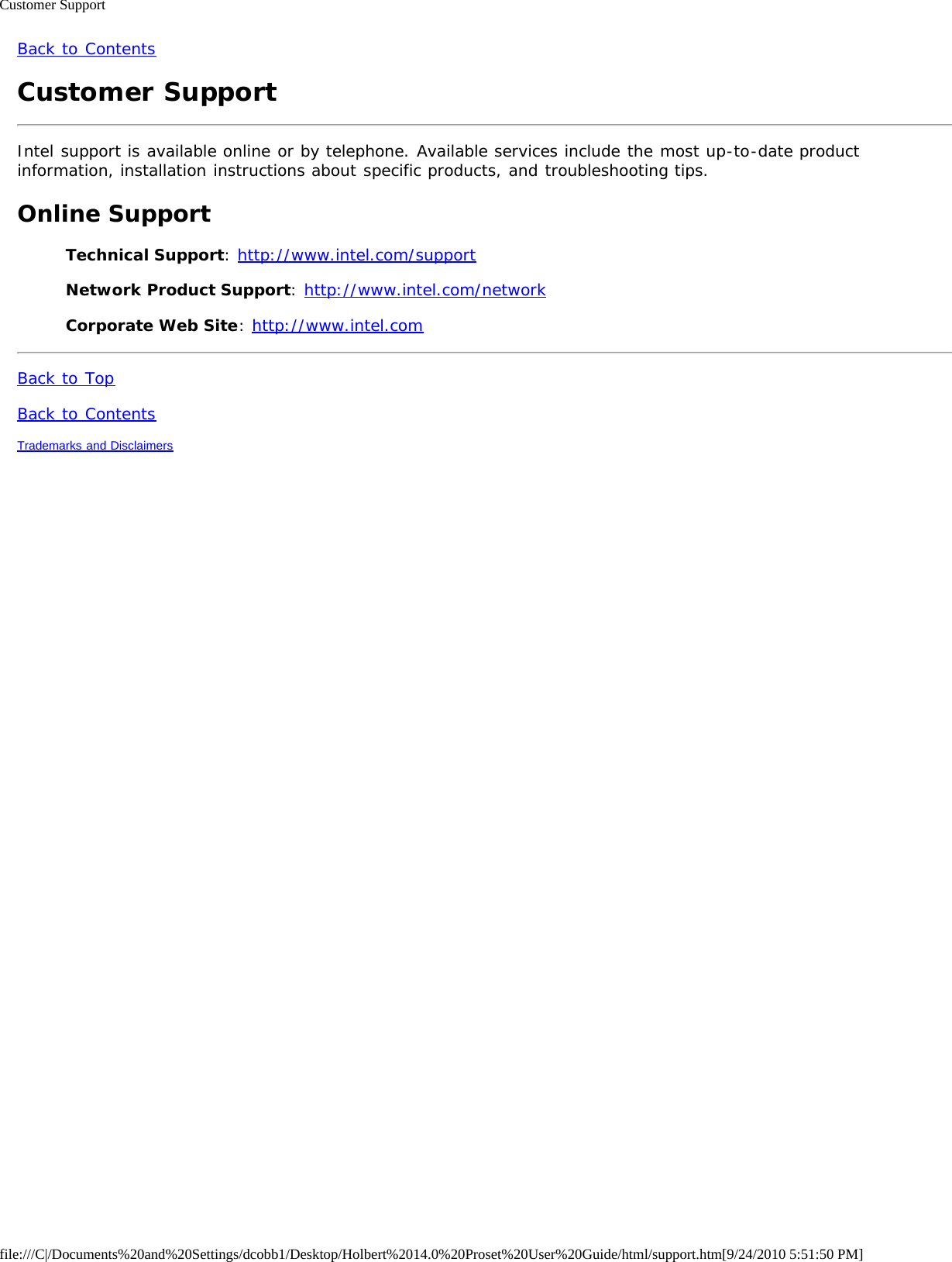 Customer Supportfile:///C|/Documents%20and%20Settings/dcobb1/Desktop/Holbert%2014.0%20Proset%20User%20Guide/html/support.htm[9/24/2010 5:51:50 PM]Back to ContentsCustomer SupportIntel support is available online or by telephone. Available services include the most up-to-date productinformation, installation instructions about specific products, and troubleshooting tips.Online SupportTechnical Support: http://www.intel.com/supportNetwork Product Support: http://www.intel.com/networkCorporate Web Site: http://www.intel.comBack to TopBack to ContentsTrademarks and Disclaimers