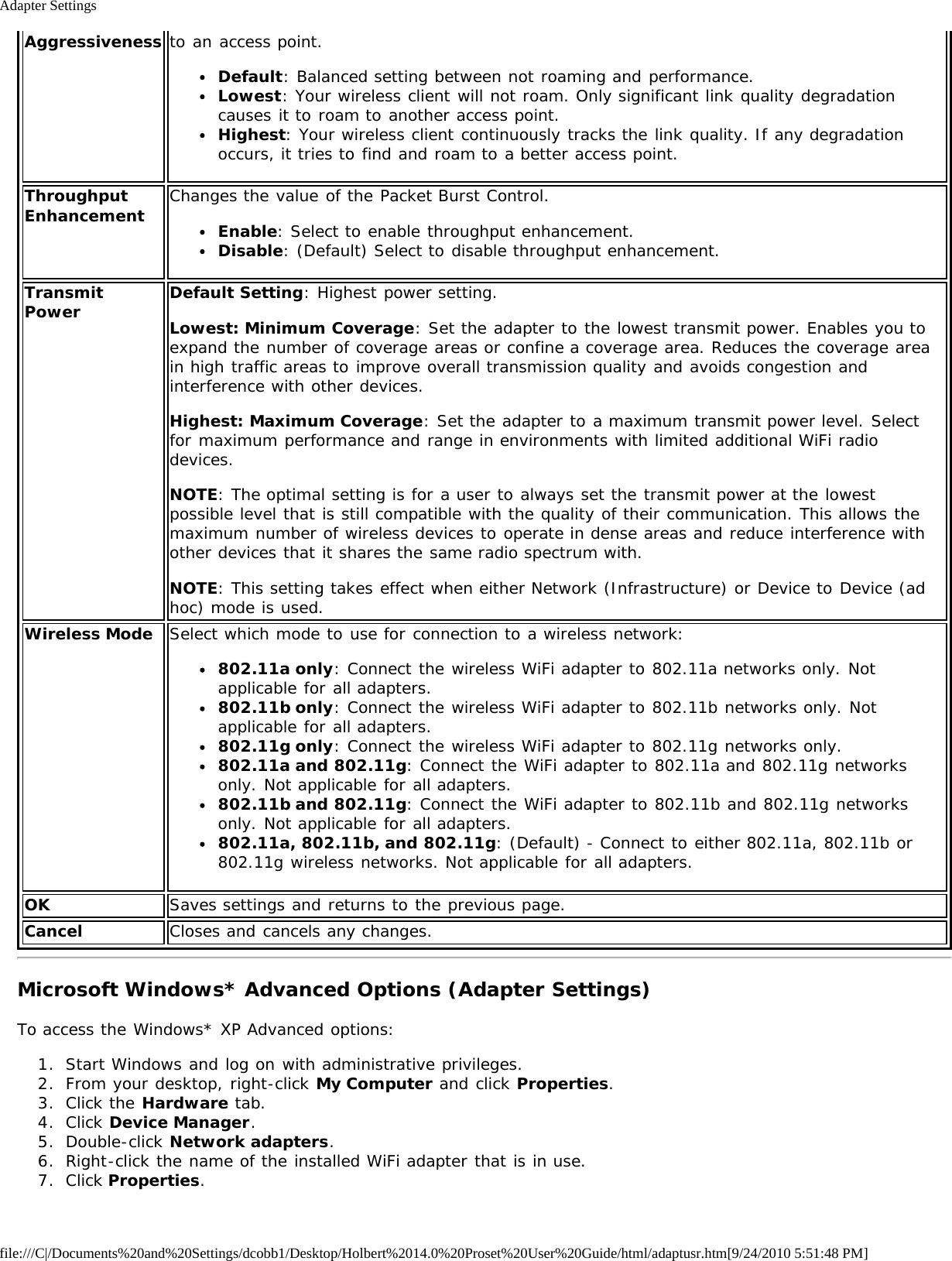 Adapter Settingsfile:///C|/Documents%20and%20Settings/dcobb1/Desktop/Holbert%2014.0%20Proset%20User%20Guide/html/adaptusr.htm[9/24/2010 5:51:48 PM]Aggressiveness to an access point.Default: Balanced setting between not roaming and performance.Lowest: Your wireless client will not roam. Only significant link quality degradationcauses it to roam to another access point.Highest: Your wireless client continuously tracks the link quality. If any degradationoccurs, it tries to find and roam to a better access point.ThroughputEnhancement Changes the value of the Packet Burst Control.Enable: Select to enable throughput enhancement.Disable: (Default) Select to disable throughput enhancement.TransmitPower Default Setting: Highest power setting.Lowest: Minimum Coverage: Set the adapter to the lowest transmit power. Enables you toexpand the number of coverage areas or confine a coverage area. Reduces the coverage areain high traffic areas to improve overall transmission quality and avoids congestion andinterference with other devices.Highest: Maximum Coverage: Set the adapter to a maximum transmit power level. Selectfor maximum performance and range in environments with limited additional WiFi radiodevices.NOTE: The optimal setting is for a user to always set the transmit power at the lowestpossible level that is still compatible with the quality of their communication. This allows themaximum number of wireless devices to operate in dense areas and reduce interference withother devices that it shares the same radio spectrum with.NOTE: This setting takes effect when either Network (Infrastructure) or Device to Device (adhoc) mode is used.Wireless Mode Select which mode to use for connection to a wireless network:802.11a only: Connect the wireless WiFi adapter to 802.11a networks only. Notapplicable for all adapters.802.11b only: Connect the wireless WiFi adapter to 802.11b networks only. Notapplicable for all adapters.802.11g only: Connect the wireless WiFi adapter to 802.11g networks only.802.11a and 802.11g: Connect the WiFi adapter to 802.11a and 802.11g networksonly. Not applicable for all adapters.802.11b and 802.11g: Connect the WiFi adapter to 802.11b and 802.11g networksonly. Not applicable for all adapters.802.11a, 802.11b, and 802.11g: (Default) - Connect to either 802.11a, 802.11b or802.11g wireless networks. Not applicable for all adapters.OK Saves settings and returns to the previous page.Cancel Closes and cancels any changes.Microsoft Windows* Advanced Options (Adapter Settings)To access the Windows* XP Advanced options:1.  Start Windows and log on with administrative privileges.2.  From your desktop, right-click My Computer and click Properties.3.  Click the Hardware tab.4.  Click Device Manager.5.  Double-click Network adapters.6.  Right-click the name of the installed WiFi adapter that is in use.7.  Click Properties.