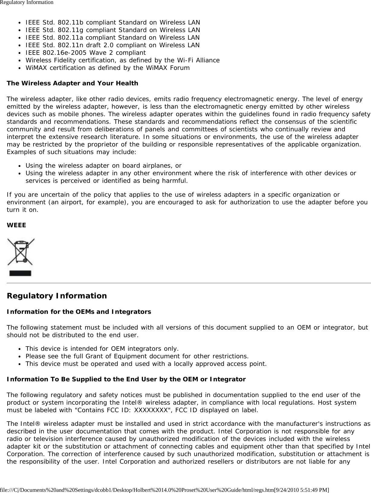 Regulatory Informationfile:///C|/Documents%20and%20Settings/dcobb1/Desktop/Holbert%2014.0%20Proset%20User%20Guide/html/regs.htm[9/24/2010 5:51:49 PM]IEEE Std. 802.11b compliant Standard on Wireless LANIEEE Std. 802.11g compliant Standard on Wireless LANIEEE Std. 802.11a compliant Standard on Wireless LANIEEE Std. 802.11n draft 2.0 compliant on Wireless LANIEEE 802.16e-2005 Wave 2 compliantWireless Fidelity certification, as defined by the Wi-Fi AllianceWiMAX certification as defined by the WiMAX ForumThe Wireless Adapter and Your HealthThe wireless adapter, like other radio devices, emits radio frequency electromagnetic energy. The level of energyemitted by the wireless adapter, however, is less than the electromagnetic energy emitted by other wirelessdevices such as mobile phones. The wireless adapter operates within the guidelines found in radio frequency safetystandards and recommendations. These standards and recommendations reflect the consensus of the scientificcommunity and result from deliberations of panels and committees of scientists who continually review andinterpret the extensive research literature. In some situations or environments, the use of the wireless adaptermay be restricted by the proprietor of the building or responsible representatives of the applicable organization.Examples of such situations may include:Using the wireless adapter on board airplanes, orUsing the wireless adapter in any other environment where the risk of interference with other devices orservices is perceived or identified as being harmful.If you are uncertain of the policy that applies to the use of wireless adapters in a specific organization orenvironment (an airport, for example), you are encouraged to ask for authorization to use the adapter before youturn it on.WEEERegulatory InformationInformation for the OEMs and IntegratorsThe following statement must be included with all versions of this document supplied to an OEM or integrator, butshould not be distributed to the end user.This device is intended for OEM integrators only.Please see the full Grant of Equipment document for other restrictions.This device must be operated and used with a locally approved access point.Information To Be Supplied to the End User by the OEM or IntegratorThe following regulatory and safety notices must be published in documentation supplied to the end user of theproduct or system incorporating the Intel® wireless adapter, in compliance with local regulations. Host systemmust be labeled with &quot;Contains FCC ID: XXXXXXXX&quot;, FCC ID displayed on label.The Intel® wireless adapter must be installed and used in strict accordance with the manufacturer&apos;s instructions asdescribed in the user documentation that comes with the product. Intel Corporation is not responsible for anyradio or television interference caused by unauthorized modification of the devices included with the wirelessadapter kit or the substitution or attachment of connecting cables and equipment other than that specified by IntelCorporation. The correction of interference caused by such unauthorized modification, substitution or attachment isthe responsibility of the user. Intel Corporation and authorized resellers or distributors are not liable for any