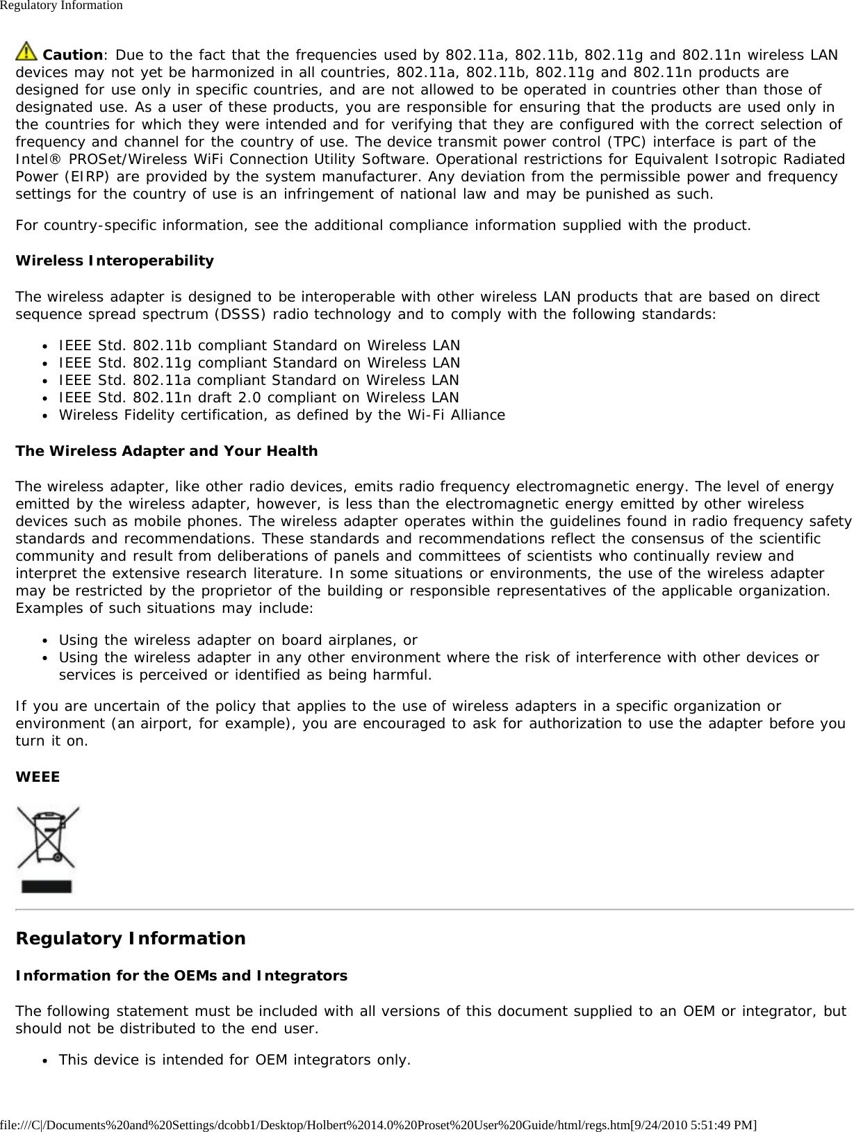 Regulatory Informationfile:///C|/Documents%20and%20Settings/dcobb1/Desktop/Holbert%2014.0%20Proset%20User%20Guide/html/regs.htm[9/24/2010 5:51:49 PM] Caution: Due to the fact that the frequencies used by 802.11a, 802.11b, 802.11g and 802.11n wireless LANdevices may not yet be harmonized in all countries, 802.11a, 802.11b, 802.11g and 802.11n products aredesigned for use only in specific countries, and are not allowed to be operated in countries other than those ofdesignated use. As a user of these products, you are responsible for ensuring that the products are used only inthe countries for which they were intended and for verifying that they are configured with the correct selection offrequency and channel for the country of use. The device transmit power control (TPC) interface is part of theIntel® PROSet/Wireless WiFi Connection Utility Software. Operational restrictions for Equivalent Isotropic RadiatedPower (EIRP) are provided by the system manufacturer. Any deviation from the permissible power and frequencysettings for the country of use is an infringement of national law and may be punished as such.For country-specific information, see the additional compliance information supplied with the product.Wireless InteroperabilityThe wireless adapter is designed to be interoperable with other wireless LAN products that are based on directsequence spread spectrum (DSSS) radio technology and to comply with the following standards:IEEE Std. 802.11b compliant Standard on Wireless LANIEEE Std. 802.11g compliant Standard on Wireless LANIEEE Std. 802.11a compliant Standard on Wireless LANIEEE Std. 802.11n draft 2.0 compliant on Wireless LANWireless Fidelity certification, as defined by the Wi-Fi AllianceThe Wireless Adapter and Your HealthThe wireless adapter, like other radio devices, emits radio frequency electromagnetic energy. The level of energyemitted by the wireless adapter, however, is less than the electromagnetic energy emitted by other wirelessdevices such as mobile phones. The wireless adapter operates within the guidelines found in radio frequency safetystandards and recommendations. These standards and recommendations reflect the consensus of the scientificcommunity and result from deliberations of panels and committees of scientists who continually review andinterpret the extensive research literature. In some situations or environments, the use of the wireless adaptermay be restricted by the proprietor of the building or responsible representatives of the applicable organization.Examples of such situations may include:Using the wireless adapter on board airplanes, orUsing the wireless adapter in any other environment where the risk of interference with other devices orservices is perceived or identified as being harmful.If you are uncertain of the policy that applies to the use of wireless adapters in a specific organization orenvironment (an airport, for example), you are encouraged to ask for authorization to use the adapter before youturn it on.WEEERegulatory InformationInformation for the OEMs and IntegratorsThe following statement must be included with all versions of this document supplied to an OEM or integrator, butshould not be distributed to the end user.This device is intended for OEM integrators only.