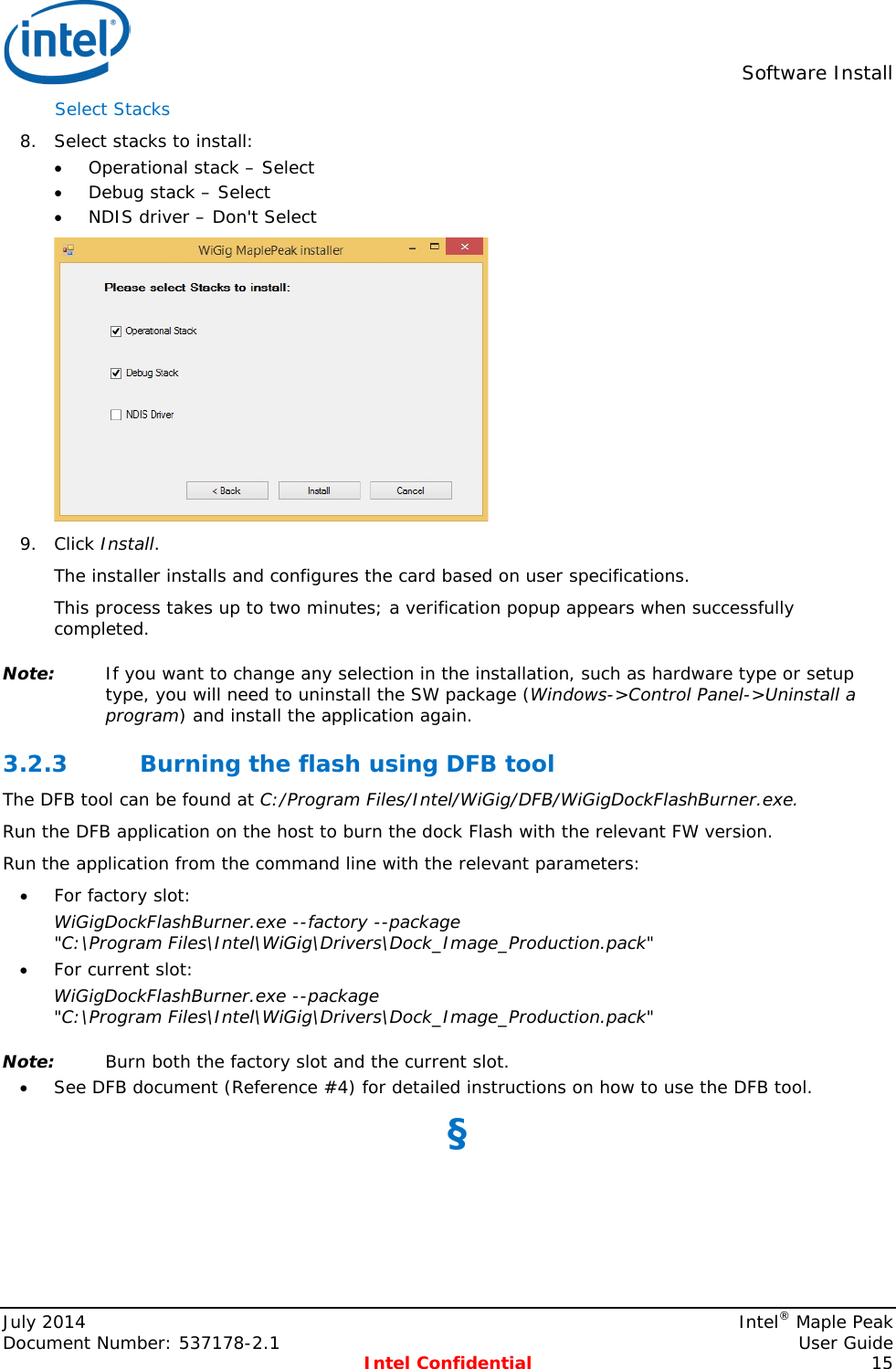  Software Install  Select Stacks  8. Select stacks to install: • Operational stack – Select • Debug stack – Select • NDIS driver – Don&apos;t Select  9. Click Install. The installer installs and configures the card based on user specifications. This process takes up to two minutes; a verification popup appears when successfully completed. Note: If you want to change any selection in the installation, such as hardware type or setup type, you will need to uninstall the SW package (Windows-&gt;Control Panel-&gt;Uninstall a program) and install the application again. 3.2.3 Burning the flash using DFB tool The DFB tool can be found at C:/Program Files/Intel/WiGig/DFB/WiGigDockFlashBurner.exe. Run the DFB application on the host to burn the dock Flash with the relevant FW version.  Run the application from the command line with the relevant parameters: • For factory slot: WiGigDockFlashBurner.exe --factory --package &quot;C:\Program Files\Intel\WiGig\Drivers\Dock_Image_Production.pack&quot; • For current slot: WiGigDockFlashBurner.exe --package &quot;C:\Program Files\Intel\WiGig\Drivers\Dock_Image_Production.pack&quot; Note: Burn both the factory slot and the current slot. • See DFB document (Reference #4) for detailed instructions on how to use the DFB tool. §  July 2014    Intel® Maple Peak Document Number: 537178-2.1    User Guide  Intel Confidential 15 