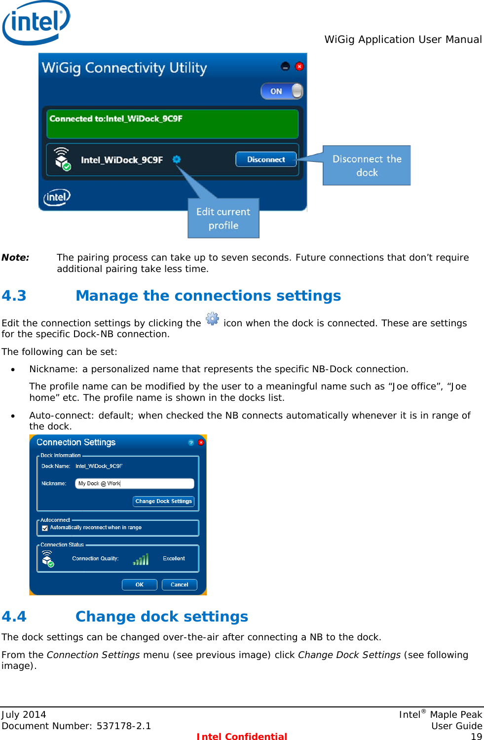  WiGig Application User Manual   Note: The pairing process can take up to seven seconds. Future connections that don’t require additional pairing take less time. 4.3 Manage the connections settings Edit the connection settings by clicking the   icon when the dock is connected. These are settings for the specific Dock-NB connection. The following can be set: • Nickname: a personalized name that represents the specific NB-Dock connection. The profile name can be modified by the user to a meaningful name such as “Joe office”, “Joe home” etc. The profile name is shown in the docks list. • Auto-connect: default; when checked the NB connects automatically whenever it is in range of the dock.  4.4 Change dock settings The dock settings can be changed over-the-air after connecting a NB to the dock. From the Connection Settings menu (see previous image) click Change Dock Settings (see following image). July 2014    Intel® Maple Peak Document Number: 537178-2.1    User Guide  Intel Confidential 19 