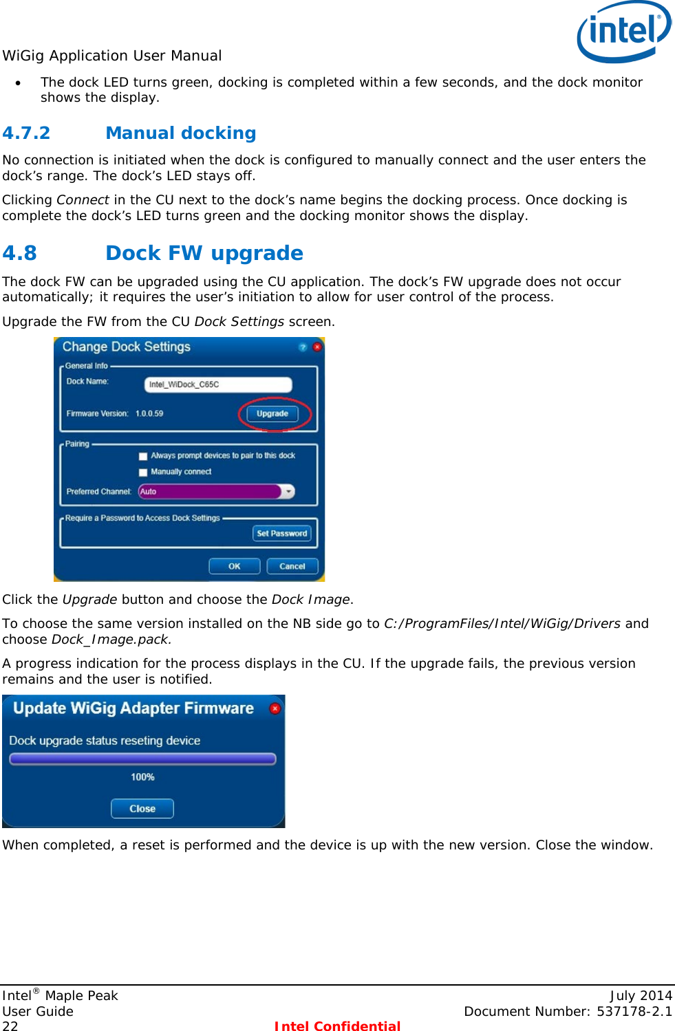 WiGig Application User Manual   • The dock LED turns green, docking is completed within a few seconds, and the dock monitor shows the display. 4.7.2 Manual docking No connection is initiated when the dock is configured to manually connect and the user enters the dock’s range. The dock’s LED stays off. Clicking Connect in the CU next to the dock’s name begins the docking process. Once docking is complete the dock’s LED turns green and the docking monitor shows the display. 4.8 Dock FW upgrade The dock FW can be upgraded using the CU application. The dock’s FW upgrade does not occur automatically; it requires the user’s initiation to allow for user control of the process. Upgrade the FW from the CU Dock Settings screen.   Click the Upgrade button and choose the Dock Image. To choose the same version installed on the NB side go to C:/ProgramFiles/Intel/WiGig/Drivers and choose Dock_Image.pack. A progress indication for the process displays in the CU. If the upgrade fails, the previous version remains and the user is notified.  When completed, a reset is performed and the device is up with the new version. Close the window. Intel® Maple Peak    July 2014 User Guide    Document Number: 537178-2.1 22  Intel Confidential   