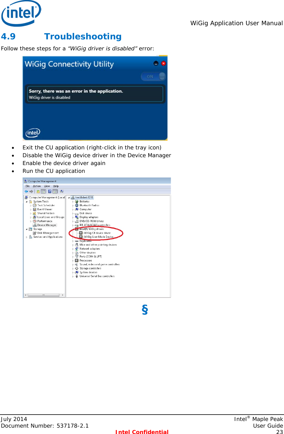  WiGig Application User Manual  4.9 Troubleshooting Follow these steps for a “WiGig driver is disabled” error:  • Exit the CU application (right-click in the tray icon) • Disable the WiGig device driver in the Device Manager  • Enable the device driver again • Run the CU application  §  July 2014    Intel® Maple Peak Document Number: 537178-2.1    User Guide  Intel Confidential 23 