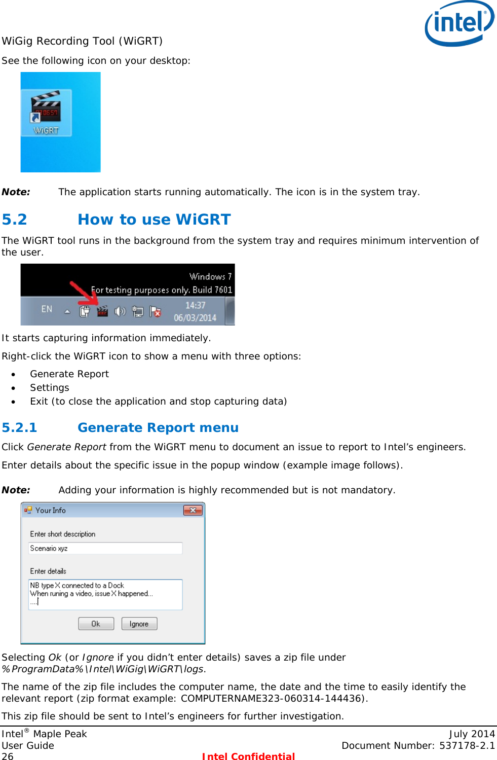 WiGig Recording Tool (WiGRT)   See the following icon on your desktop:  Note: The application starts running automatically. The icon is in the system tray. 5.2 How to use WiGRT  The WiGRT tool runs in the background from the system tray and requires minimum intervention of the user.  It starts capturing information immediately. Right-click the WiGRT icon to show a menu with three options:  • Generate Report • Settings • Exit (to close the application and stop capturing data) 5.2.1 Generate Report menu Click Generate Report from the WiGRT menu to document an issue to report to Intel’s engineers. Enter details about the specific issue in the popup window (example image follows).   Note: Adding your information is highly recommended but is not mandatory.   Selecting Ok (or Ignore if you didn’t enter details) saves a zip file under %ProgramData%\Intel\WiGig\WiGRT\logs. The name of the zip file includes the computer name, the date and the time to easily identify the relevant report (zip format example: COMPUTERNAME323-060314-144436). This zip file should be sent to Intel’s engineers for further investigation. Intel® Maple Peak    July 2014 User Guide    Document Number: 537178-2.1 26  Intel Confidential   