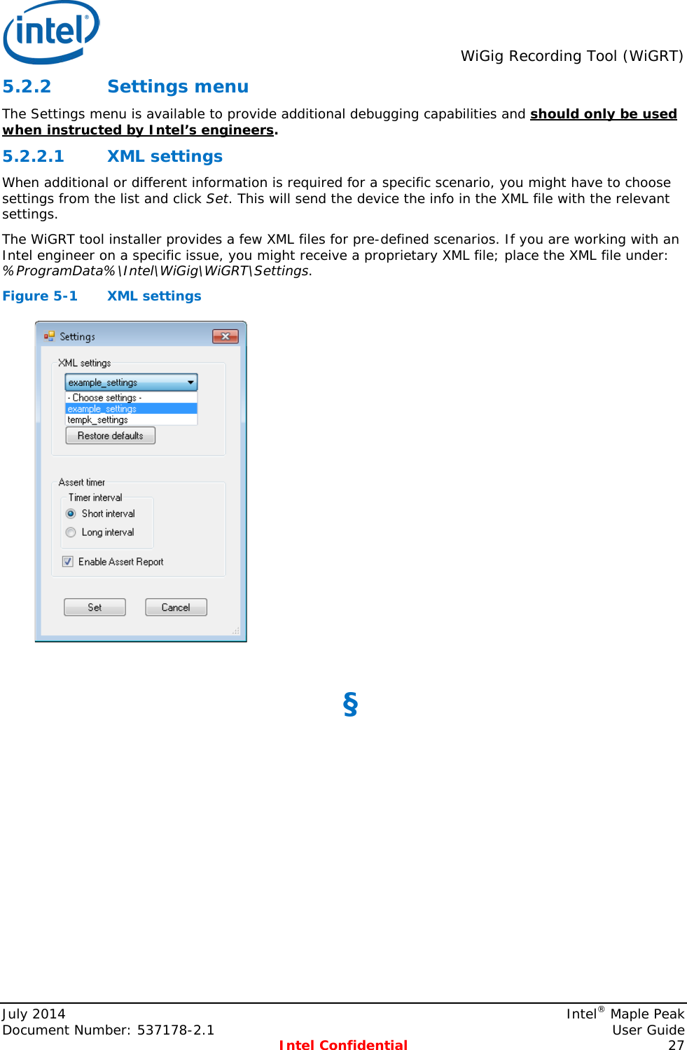  WiGig Recording Tool (WiGRT)  5.2.2 Settings menu The Settings menu is available to provide additional debugging capabilities and should only be used when instructed by Intel’s engineers.  XML settings 5.2.2.1When additional or different information is required for a specific scenario, you might have to choose settings from the list and click Set. This will send the device the info in the XML file with the relevant settings. The WiGRT tool installer provides a few XML files for pre-defined scenarios. If you are working with an Intel engineer on a specific issue, you might receive a proprietary XML file; place the XML file under: %ProgramData%\Intel\WiGig\WiGRT\Settings. Figure 5-1  XML settings   §  July 2014    Intel® Maple Peak Document Number: 537178-2.1    User Guide  Intel Confidential 27 