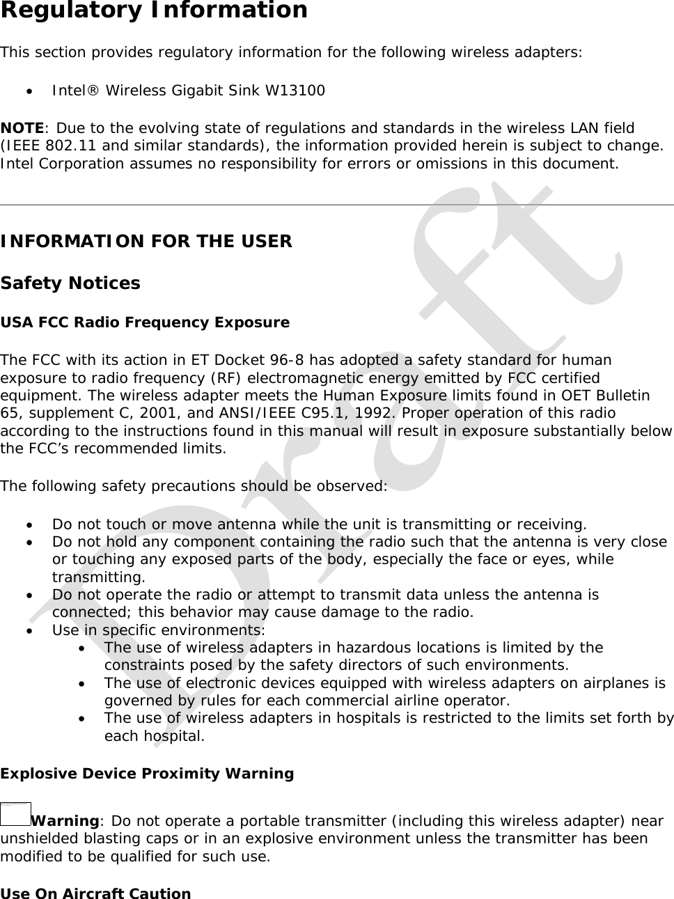   Regulatory Information This section provides regulatory information for the following wireless adapters:  Intel® Wireless Gigabit Sink W13100 NOTE: Due to the evolving state of regulations and standards in the wireless LAN field (IEEE 802.11 and similar standards), the information provided herein is subject to change. Intel Corporation assumes no responsibility for errors or omissions in this document.  INFORMATION FOR THE USER Safety Notices USA FCC Radio Frequency Exposure The FCC with its action in ET Docket 96-8 has adopted a safety standard for human exposure to radio frequency (RF) electromagnetic energy emitted by FCC certified equipment. The wireless adapter meets the Human Exposure limits found in OET Bulletin 65, supplement C, 2001, and ANSI/IEEE C95.1, 1992. Proper operation of this radio according to the instructions found in this manual will result in exposure substantially below the FCC’s recommended limits. The following safety precautions should be observed:  Do not touch or move antenna while the unit is transmitting or receiving.  Do not hold any component containing the radio such that the antenna is very close or touching any exposed parts of the body, especially the face or eyes, while transmitting.  Do not operate the radio or attempt to transmit data unless the antenna is connected; this behavior may cause damage to the radio.  Use in specific environments:   The use of wireless adapters in hazardous locations is limited by the constraints posed by the safety directors of such environments.  The use of electronic devices equipped with wireless adapters on airplanes is governed by rules for each commercial airline operator.  The use of wireless adapters in hospitals is restricted to the limits set forth by each hospital. Explosive Device Proximity Warning Warning: Do not operate a portable transmitter (including this wireless adapter) near unshielded blasting caps or in an explosive environment unless the transmitter has been modified to be qualified for such use. Use On Aircraft Caution The linked imag e canno t be display ed.  The file may  have b een  moved, r enamed, o r deleted.  Verify th at the link  poin ts to the  correct file an d locatio n.