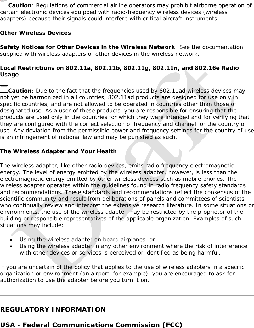   Caution: Regulations of commercial airline operators may prohibit airborne operation of certain electronic devices equipped with radio-frequency wireless devices (wireless adapters) because their signals could interfere with critical aircraft instruments. Other Wireless Devices Safety Notices for Other Devices in the Wireless Network: See the documentation supplied with wireless adapters or other devices in the wireless network.  Local Restrictions on 802.11a, 802.11b, 802.11g, 802.11n, and 802.16e Radio Usage Caution: Due to the fact that the frequencies used by 802.11ad wireless devices may not yet be harmonized in all countries, 802.11ad products are designed for use only in specific countries, and are not allowed to be operated in countries other than those of designated use. As a user of these products, you are responsible for ensuring that the products are used only in the countries for which they were intended and for verifying that they are configured with the correct selection of frequency and channel for the country of use. Any deviation from the permissible power and frequency settings for the country of use is an infringement of national law and may be punished as such.  The Wireless Adapter and Your Health  The wireless adapter, like other radio devices, emits radio frequency electromagnetic energy. The level of energy emitted by the wireless adapter, however, is less than the electromagnetic energy emitted by other wireless devices such as mobile phones. The wireless adapter operates within the guidelines found in radio frequency safety standards and recommendations. These standards and recommendations reflect the consensus of the scientific community and result from deliberations of panels and committees of scientists who continually review and interpret the extensive research literature. In some situations or environments, the use of the wireless adapter may be restricted by the proprietor of the building or responsible representatives of the applicable organization. Examples of such situations may include:  Using the wireless adapter on board airplanes, or  Using the wireless adapter in any other environment where the risk of interference with other devices or services is perceived or identified as being harmful. If you are uncertain of the policy that applies to the use of wireless adapters in a specific organization or environment (an airport, for example), you are encouraged to ask for authorization to use the adapter before you turn it on.   REGULATORY INFORMATION USA - Federal Communications Commission (FCC) The linked image cannot be displayed.  The file may have been moved, renamed, or deleted. Verify  that the lin k po ints to the  correct file an d locatio n.The linked image cannot be displayed.  The file may have been moved, renamed, or deleted. Verify  that the lin k po ints to the  correct file an d locatio n.