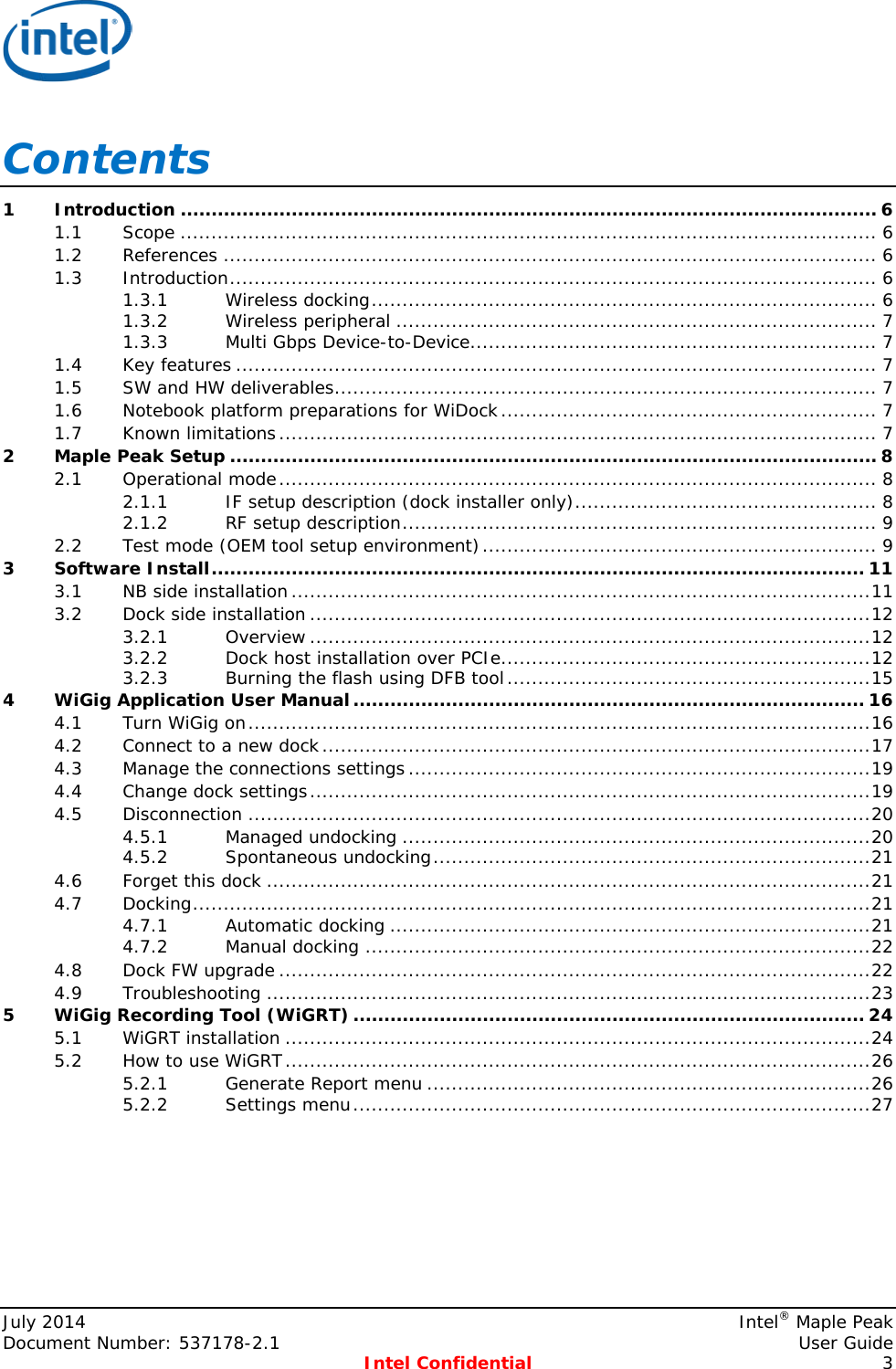   Contents 1 Introduction ................................................................................................................. 6 1.1 Scope ................................................................................................................. 6 1.2 References .......................................................................................................... 6 1.3 Introduction ......................................................................................................... 6 1.3.1 Wireless docking .................................................................................. 6 1.3.2 Wireless peripheral .............................................................................. 7 1.3.3 Multi Gbps Device-to-Device.................................................................. 7 1.4 Key features ........................................................................................................ 7 1.5 SW and HW deliverables ........................................................................................ 7 1.6 Notebook platform preparations for WiDock ............................................................. 7 1.7 Known limitations ................................................................................................. 7 2 Maple Peak Setup ......................................................................................................... 8 2.1 Operational mode ................................................................................................. 8 2.1.1 IF setup description (dock installer only) ................................................. 8 2.1.2 RF setup description ............................................................................. 9 2.2 Test mode (OEM tool setup environment) ................................................................ 9 3 Software Install .......................................................................................................... 11 3.1 NB side installation .............................................................................................. 11 3.2 Dock side installation ........................................................................................... 12 3.2.1 Overview ........................................................................................... 12 3.2.2 Dock host installation over PCIe ............................................................ 12 3.2.3 Burning the flash using DFB tool ........................................................... 15 4 WiGig Application User Manual ................................................................................... 16 4.1 Turn WiGig on ..................................................................................................... 16 4.2 Connect to a new dock ......................................................................................... 17 4.3 Manage the connections settings ........................................................................... 19 4.4 Change dock settings ........................................................................................... 19 4.5 Disconnection ..................................................................................................... 20 4.5.1 Managed undocking ............................................................................ 20 4.5.2 Spontaneous undocking ....................................................................... 21 4.6 Forget this dock .................................................................................................. 21 4.7 Docking .............................................................................................................. 21 4.7.1 Automatic docking .............................................................................. 21 4.7.2 Manual docking .................................................................................. 22 4.8 Dock FW upgrade ................................................................................................ 22 4.9 Troubleshooting .................................................................................................. 23 5 WiGig Recording Tool (WiGRT) ................................................................................... 24 5.1 WiGRT installation ............................................................................................... 24 5.2 How to use WiGRT ............................................................................................... 26 5.2.1 Generate Report menu ........................................................................ 26 5.2.2 Settings menu .................................................................................... 27     July 2014     Intel® Maple Peak Document Number: 537178-2.1    User Guide  Intel Confidential  3 