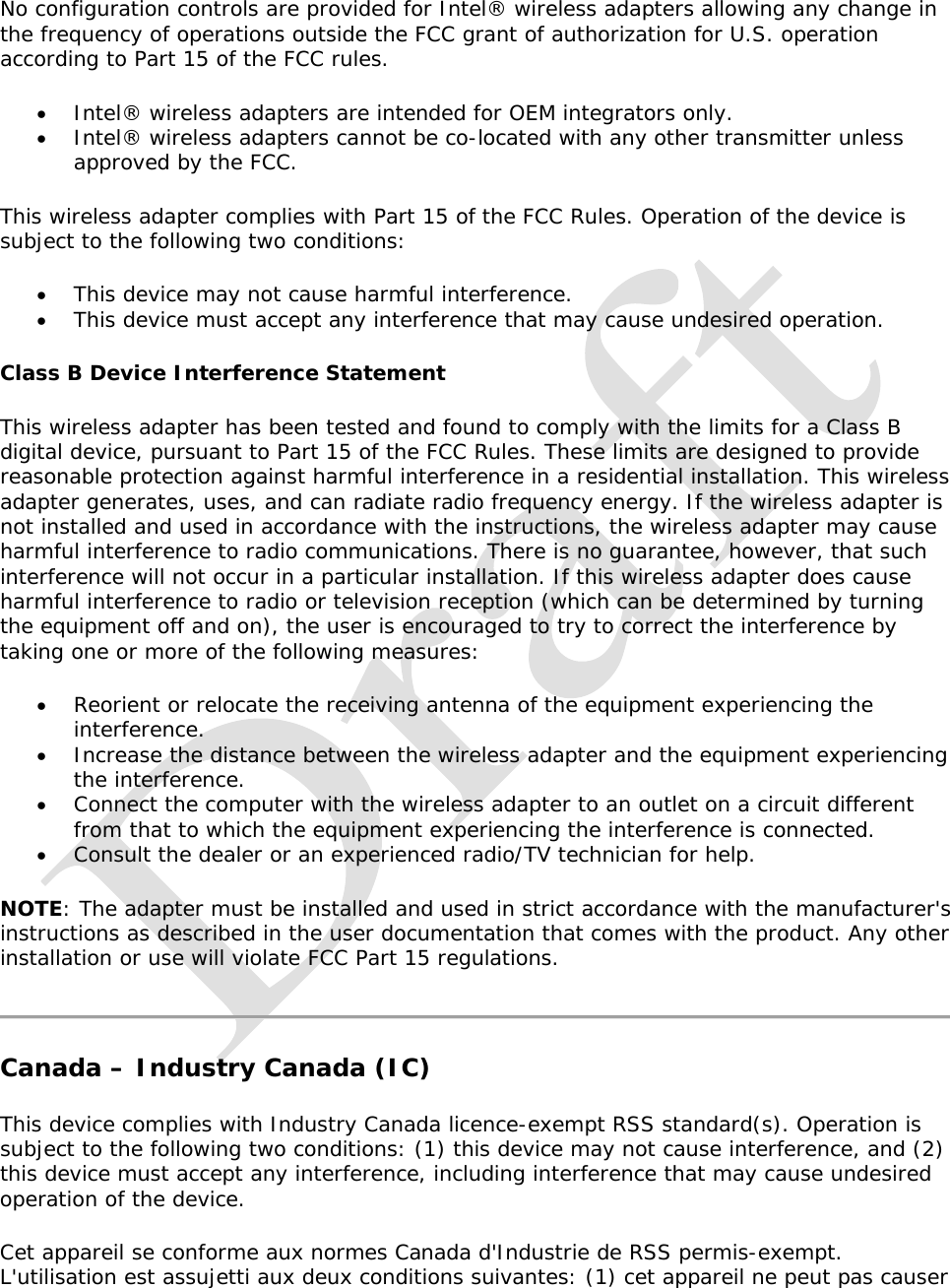   No configuration controls are provided for Intel® wireless adapters allowing any change in the frequency of operations outside the FCC grant of authorization for U.S. operation according to Part 15 of the FCC rules.  Intel® wireless adapters are intended for OEM integrators only.  Intel® wireless adapters cannot be co-located with any other transmitter unless approved by the FCC. This wireless adapter complies with Part 15 of the FCC Rules. Operation of the device is subject to the following two conditions:  This device may not cause harmful interference.  This device must accept any interference that may cause undesired operation. Class B Device Interference Statement This wireless adapter has been tested and found to comply with the limits for a Class B digital device, pursuant to Part 15 of the FCC Rules. These limits are designed to provide reasonable protection against harmful interference in a residential installation. This wireless adapter generates, uses, and can radiate radio frequency energy. If the wireless adapter is not installed and used in accordance with the instructions, the wireless adapter may cause harmful interference to radio communications. There is no guarantee, however, that such interference will not occur in a particular installation. If this wireless adapter does cause harmful interference to radio or television reception (which can be determined by turning the equipment off and on), the user is encouraged to try to correct the interference by taking one or more of the following measures:   Reorient or relocate the receiving antenna of the equipment experiencing the interference.  Increase the distance between the wireless adapter and the equipment experiencing the interference.  Connect the computer with the wireless adapter to an outlet on a circuit different from that to which the equipment experiencing the interference is connected.  Consult the dealer or an experienced radio/TV technician for help. NOTE: The adapter must be installed and used in strict accordance with the manufacturer&apos;s instructions as described in the user documentation that comes with the product. Any other installation or use will violate FCC Part 15 regulations.  Canada – Industry Canada (IC) This device complies with Industry Canada licence-exempt RSS standard(s). Operation is subject to the following two conditions: (1) this device may not cause interference, and (2) this device must accept any interference, including interference that may cause undesired operation of the device. Cet appareil se conforme aux normes Canada d&apos;Industrie de RSS permis-exempt. L&apos;utilisation est assujetti aux deux conditions suivantes: (1) cet appareil ne peut pas causer 