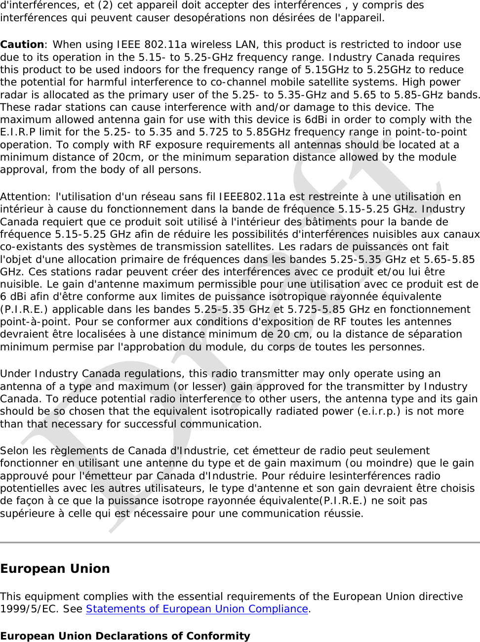   d&apos;interférences, et (2) cet appareil doit accepter des interférences , y compris des interférences qui peuvent causer desopérations non désirées de l&apos;appareil. Caution: When using IEEE 802.11a wireless LAN, this product is restricted to indoor use due to its operation in the 5.15- to 5.25-GHz frequency range. Industry Canada requires this product to be used indoors for the frequency range of 5.15GHz to 5.25GHz to reduce the potential for harmful interference to co-channel mobile satellite systems. High power radar is allocated as the primary user of the 5.25- to 5.35-GHz and 5.65 to 5.85-GHz bands. These radar stations can cause interference with and/or damage to this device. The maximum allowed antenna gain for use with this device is 6dBi in order to comply with the E.I.R.P limit for the 5.25- to 5.35 and 5.725 to 5.85GHz frequency range in point-to-point operation. To comply with RF exposure requirements all antennas should be located at a minimum distance of 20cm, or the minimum separation distance allowed by the module approval, from the body of all persons. Attention: l&apos;utilisation d&apos;un réseau sans fil IEEE802.11a est restreinte à une utilisation en intérieur à cause du fonctionnement dans la bande de fréquence 5.15-5.25 GHz. Industry Canada requiert que ce produit soit utilisé à l&apos;intérieur des bâtiments pour la bande de fréquence 5.15-5.25 GHz afin de réduire les possibilités d&apos;interférences nuisibles aux canaux co-existants des systèmes de transmission satellites. Les radars de puissances ont fait l&apos;objet d&apos;une allocation primaire de fréquences dans les bandes 5.25-5.35 GHz et 5.65-5.85 GHz. Ces stations radar peuvent créer des interférences avec ce produit et/ou lui être nuisible. Le gain d&apos;antenne maximum permissible pour une utilisation avec ce produit est de 6 dBi afin d&apos;être conforme aux limites de puissance isotropique rayonnée équivalente (P.I.R.E.) applicable dans les bandes 5.25-5.35 GHz et 5.725-5.85 GHz en fonctionnement point-à-point. Pour se conformer aux conditions d&apos;exposition de RF toutes les antennes devraient être localisées à une distance minimum de 20 cm, ou la distance de séparation minimum permise par l&apos;approbation du module, du corps de toutes les personnes. Under Industry Canada regulations, this radio transmitter may only operate using an antenna of a type and maximum (or lesser) gain approved for the transmitter by Industry Canada. To reduce potential radio interference to other users, the antenna type and its gain should be so chosen that the equivalent isotropically radiated power (e.i.r.p.) is not more than that necessary for successful communication. Selon les règlements de Canada d&apos;Industrie, cet émetteur de radio peut seulement fonctionner en utilisant une antenne du type et de gain maximum (ou moindre) que le gain approuvé pour l&apos;émetteur par Canada d&apos;Industrie. Pour réduire lesinterférences radio potentielles avec les autres utilisateurs, le type d&apos;antenne et son gain devraient être choisis de façon à ce que la puissance isotrope rayonnée équivalente(P.I.R.E.) ne soit pas supérieure à celle qui est nécessaire pour une communication réussie.  European Union This equipment complies with the essential requirements of the European Union directive 1999/5/EC. See Statements of European Union Compliance.  European Union Declarations of Conformity  