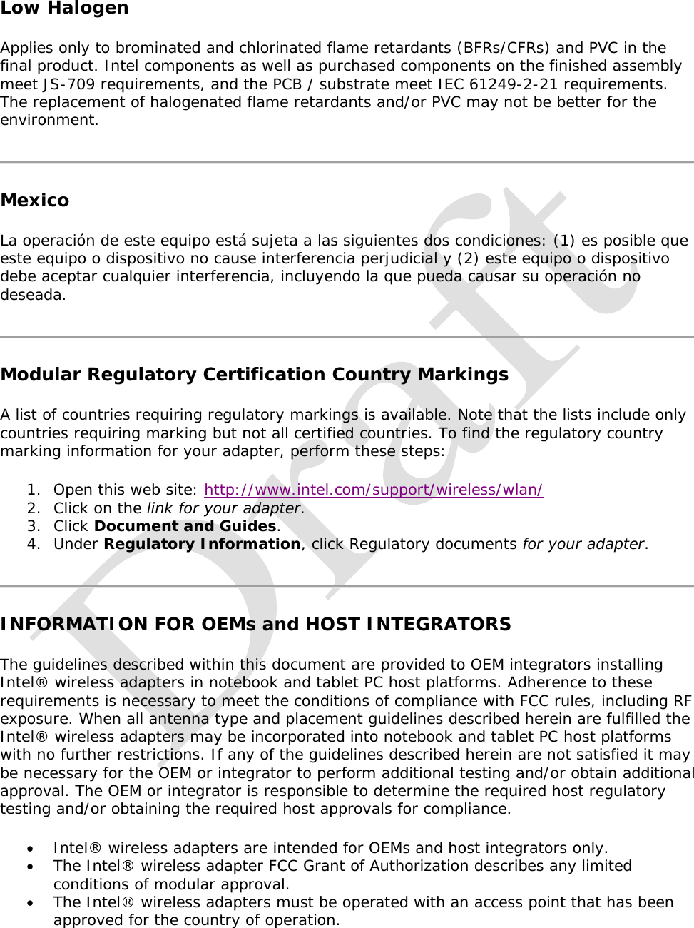   Low Halogen Applies only to brominated and chlorinated flame retardants (BFRs/CFRs) and PVC in the final product. Intel components as well as purchased components on the finished assembly meet JS-709 requirements, and the PCB / substrate meet IEC 61249-2-21 requirements. The replacement of halogenated flame retardants and/or PVC may not be better for the environment.  Mexico La operación de este equipo está sujeta a las siguientes dos condiciones: (1) es posible que este equipo o dispositivo no cause interferencia perjudicial y (2) este equipo o dispositivo debe aceptar cualquier interferencia, incluyendo la que pueda causar su operación no deseada.   Modular Regulatory Certification Country Markings A list of countries requiring regulatory markings is available. Note that the lists include only countries requiring marking but not all certified countries. To find the regulatory country marking information for your adapter, perform these steps: 1. Open this web site: http://www.intel.com/support/wireless/wlan/  2. Click on the link for your adapter.  3. Click Document and Guides. 4. Under Regulatory Information, click Regulatory documents for your adapter.   INFORMATION FOR OEMs and HOST INTEGRATORS The guidelines described within this document are provided to OEM integrators installing Intel® wireless adapters in notebook and tablet PC host platforms. Adherence to these requirements is necessary to meet the conditions of compliance with FCC rules, including RF exposure. When all antenna type and placement guidelines described herein are fulfilled the Intel® wireless adapters may be incorporated into notebook and tablet PC host platforms with no further restrictions. If any of the guidelines described herein are not satisfied it may be necessary for the OEM or integrator to perform additional testing and/or obtain additional approval. The OEM or integrator is responsible to determine the required host regulatory testing and/or obtaining the required host approvals for compliance.   Intel® wireless adapters are intended for OEMs and host integrators only.   The Intel® wireless adapter FCC Grant of Authorization describes any limited conditions of modular approval.   The Intel® wireless adapters must be operated with an access point that has been approved for the country of operation. 