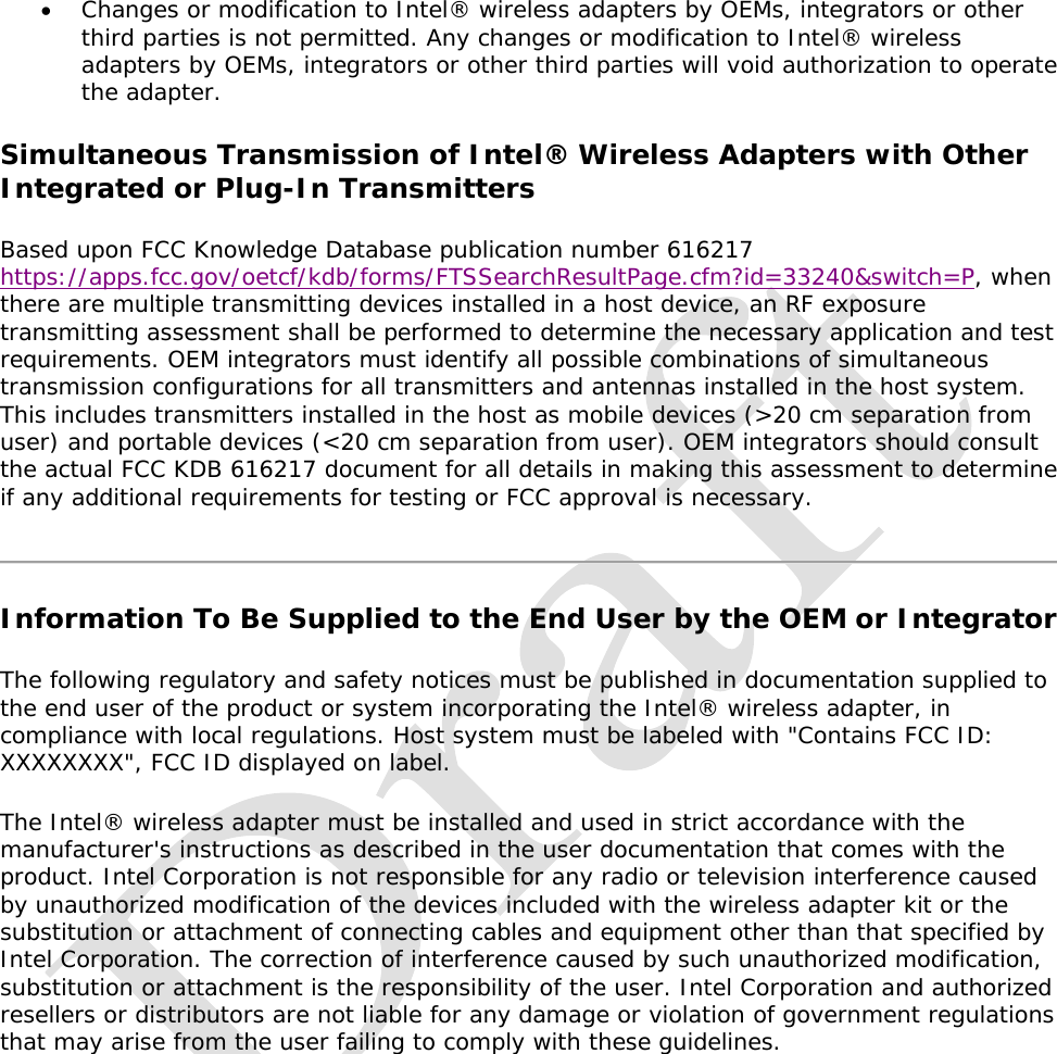    Changes or modification to Intel® wireless adapters by OEMs, integrators or other third parties is not permitted. Any changes or modification to Intel® wireless adapters by OEMs, integrators or other third parties will void authorization to operate the adapter.  Simultaneous Transmission of Intel® Wireless Adapters with Other Integrated or Plug-In Transmitters Based upon FCC Knowledge Database publication number 616217 https://apps.fcc.gov/oetcf/kdb/forms/FTSSearchResultPage.cfm?id=33240&amp;switch=P, when there are multiple transmitting devices installed in a host device, an RF exposure transmitting assessment shall be performed to determine the necessary application and test requirements. OEM integrators must identify all possible combinations of simultaneous transmission configurations for all transmitters and antennas installed in the host system. This includes transmitters installed in the host as mobile devices (&gt;20 cm separation from user) and portable devices (&lt;20 cm separation from user). OEM integrators should consult the actual FCC KDB 616217 document for all details in making this assessment to determine if any additional requirements for testing or FCC approval is necessary.  Information To Be Supplied to the End User by the OEM or Integrator The following regulatory and safety notices must be published in documentation supplied to the end user of the product or system incorporating the Intel® wireless adapter, in compliance with local regulations. Host system must be labeled with &quot;Contains FCC ID: XXXXXXXX&quot;, FCC ID displayed on label. The Intel® wireless adapter must be installed and used in strict accordance with the manufacturer&apos;s instructions as described in the user documentation that comes with the product. Intel Corporation is not responsible for any radio or television interference caused by unauthorized modification of the devices included with the wireless adapter kit or the substitution or attachment of connecting cables and equipment other than that specified by Intel Corporation. The correction of interference caused by such unauthorized modification, substitution or attachment is the responsibility of the user. Intel Corporation and authorized resellers or distributors are not liable for any damage or violation of government regulations that may arise from the user failing to comply with these guidelines.        