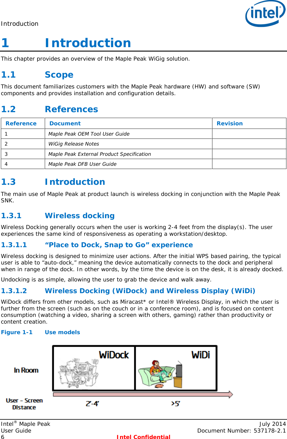 Introduction   1   Introduction This chapter provides an overview of the Maple Peak WiGig solution. 1.1 Scope This document familiarizes customers with the Maple Peak hardware (HW) and software (SW) components and provides installation and configuration details. 1.2 References Reference Document Revision 1  Maple Peak OEM Tool User Guide   2  WiGig Release Notes  3  Maple Peak External Product Specification  4  Maple Peak DFB User Guide   1.3 Introduction The main use of Maple Peak at product launch is wireless docking in conjunction with the Maple Peak SNK. 1.3.1 Wireless docking Wireless Docking generally occurs when the user is working 2-4 feet from the display(s). The user experiences the same kind of responsiveness as operating a workstation/desktop.  “Place to Dock, Snap to Go” experience 1.3.1.1Wireless docking is designed to minimize user actions. After the initial WPS based pairing, the typical user is able to “auto-dock,” meaning the device automatically connects to the dock and peripheral when in range of the dock. In other words, by the time the device is on the desk, it is already docked. Undocking is as simple, allowing the user to grab the device and walk away.  Wireless Docking (WiDock) and Wireless Display (WiDi) 1.3.1.2WiDock differs from other models, such as Miracast* or Intel® Wireless Display, in which the user is further from the screen (such as on the couch or in a conference room), and is focused on content consumption (watching a video, sharing a screen with others, gaming) rather than productivity or content creation. Figure 1-1  Use models  Intel® Maple Peak    July 2014 User Guide    Document Number: 537178-2.1 6  Intel Confidential   