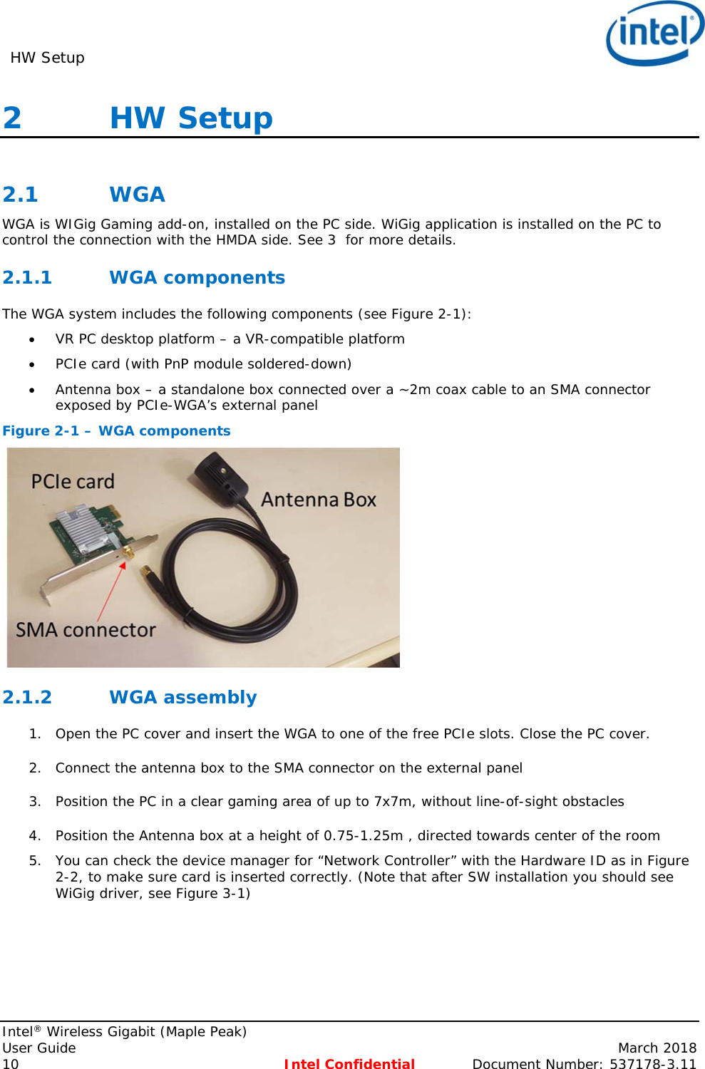 HW Setup     Intel® Wireless Gigabit (Maple Peak) User Guide    March 2018 10 Intel Confidential  Document Number: 537178-3.11 2   HW Setup   2.1 WGA WGA is WIGig Gaming add-on, installed on the PC side. WiGig application is installed on the PC to control the connection with the HMDA side. See 3  for more details. 2.1.1 WGA components The WGA system includes the following components (see Figure 2-1):  VR PC desktop platform – a VR-compatible platform  PCIe card (with PnP module soldered-down)  Antenna box – a standalone box connected over a ~2m coax cable to an SMA connector exposed by PCIe-WGA’s external panel Figure 2-1 – WGA components  2.1.2 WGA assembly 1. Open the PC cover and insert the WGA to one of the free PCIe slots. Close the PC cover. 2. Connect the antenna box to the SMA connector on the external panel  3. Position the PC in a clear gaming area of up to 7x7m, without line-of-sight obstacles   4. Position the Antenna box at a height of 0.75-1.25m , directed towards center of the room 5. You can check the device manager for “Network Controller” with the Hardware ID as in Figure 2-2, to make sure card is inserted correctly. (Note that after SW installation you should see WiGig driver, see Figure 3-1) 