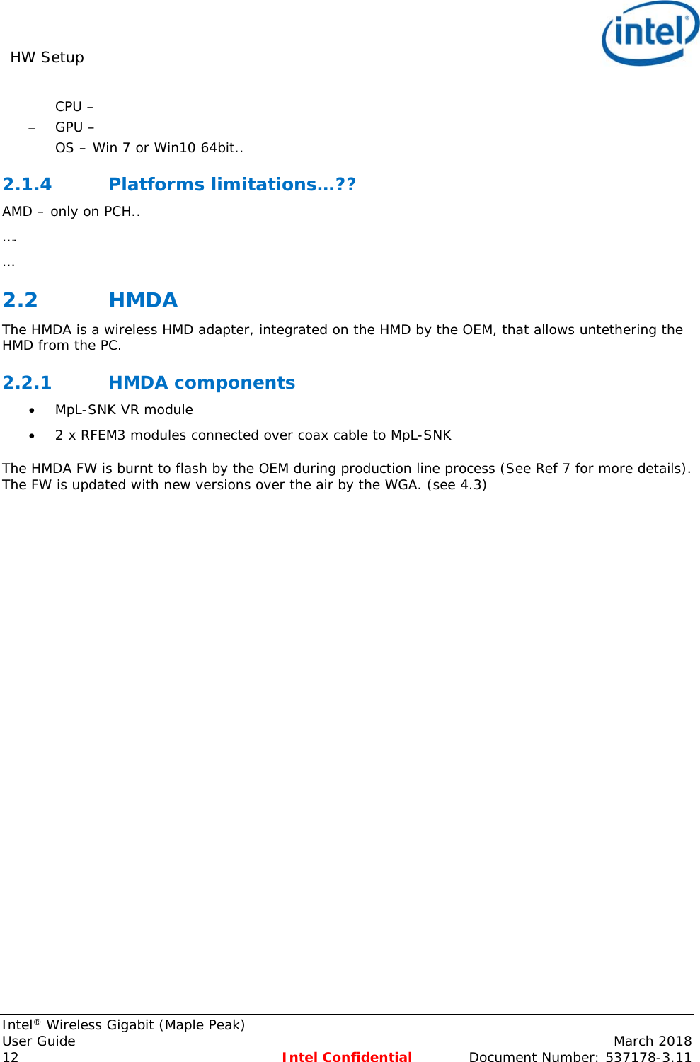 HW Setup     Intel® Wireless Gigabit (Maple Peak) User Guide    March 2018 12 Intel Confidential  Document Number: 537178-3.11 – CPU –  – GPU –  – OS – Win 7 or Win10 64bit.. 2.1.4 Platforms limitations…?? AMD – only on PCH.. …. … 2.2 HMDA The HMDA is a wireless HMD adapter, integrated on the HMD by the OEM, that allows untethering the HMD from the PC. 2.2.1 HMDA components  MpL-SNK VR module   2 x RFEM3 modules connected over coax cable to MpL-SNK The HMDA FW is burnt to flash by the OEM during production line process (See Ref 7 for more details). The FW is updated with new versions over the air by the WGA. (see 4.3)  