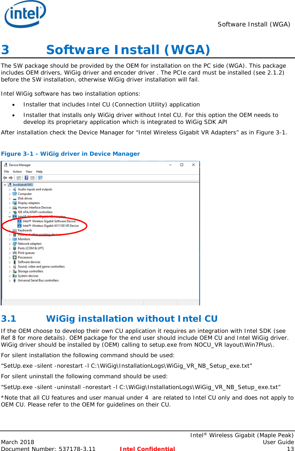  Software Install (WGA)    Intel® Wireless Gigabit (Maple Peak) March 2018    User Guide Document Number: 537178-3.11  Intel Confidential 13 3   Software Install (WGA) The SW package should be provided by the OEM for installation on the PC side (WGA). This package includes OEM drivers, WiGig driver and encoder driver . The PCIe card must be installed (see 2.1.2) before the SW installation, otherwise WiGig driver installation will fail. Intel WiGig software has two installation options:  Installer that includes Intel CU (Connection Utility) application  Installer that installs only WiGig driver without Intel CU. For this option the OEM needs to develop its proprietary application which is integrated to WiGig SDK API After installation check the Device Manager for “Intel Wireless Gigabit VR Adapters” as in Figure 3-1.  Figure 3-1 - WiGig driver in Device Manager  3.1 WiGig installation without Intel CU If the OEM choose to develop their own CU application it requires an integration with Intel SDK (see Ref 8 for more details). OEM package for the end user should include OEM CU and Intel WiGig driver. WiGig driver should be installed by (OEM) calling to setup.exe from NOCU_VR layout\Win7Plus\. For silent installation the following command should be used: “SetUp.exe -silent -norestart -l C:\WiGig\InstallationLogs\WiGig_VR_NB_Setup_exe.txt” For silent uninstall the following command should be used: “SetUp.exe -silent -uninstall -norestart -l C:\WiGig\InstallationLogs\WiGig_VR_NB_Setup_exe.txt” *Note that all CU features and user manual under 4  are related to Intel CU only and does not apply to OEM CU. Please refer to the OEM for guidelines on their CU. 