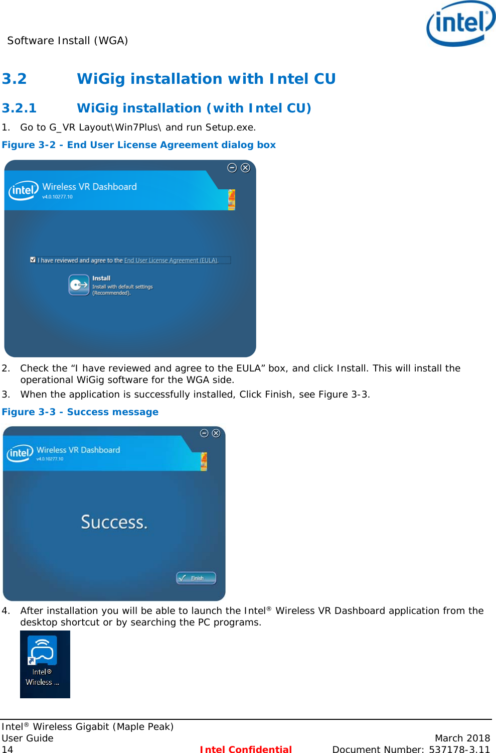 Software Install (WGA)     Intel® Wireless Gigabit (Maple Peak) User Guide    March 2018 14 Intel Confidential  Document Number: 537178-3.11 3.2 WiGig installation with Intel CU 3.2.1 WiGig installation (with Intel CU) 1. Go to G_VR Layout\Win7Plus\ and run Setup.exe. Figure 3-2 - End User License Agreement dialog box  2. Check the “I have reviewed and agree to the EULA” box, and click Install. This will install the operational WiGig software for the WGA side. 3. When the application is successfully installed, Click Finish, see Figure 3-3.  Figure 3-3 - Success message  4. After installation you will be able to launch the Intel® Wireless VR Dashboard application from the desktop shortcut or by searching the PC programs.  